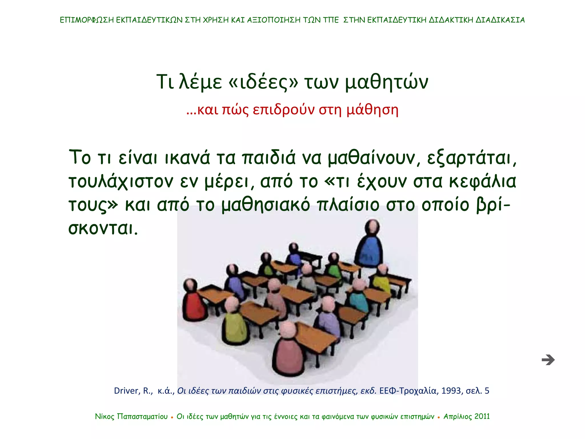 ΕΠΙΜΟΡΦΩΣΗ ΕΚΠΑΙΔΕΥΤΙΚΩΝ ΣΤΗ ΧΡΗΣΗ ΚΑΙ ΑΞΙΟΠΟΙΗΣΗ ΤΩΝ ΤΠΕ  ΣΤΗΝ ΕΚΠΑΙΔΕΥΤΙΚΗ ΔΙΔΑΚΤΙΚΗ ΔΙΑΔΙΚΑΣΙΑ Νίκος Παπασταματίου  ●  Οι ιδέες των μαθητών   για τις έννοιες και τα φαινόμενα των φυσικών επιστημών  ●  Απρίλιος 2011 Τι λέμε «ιδέες» των μαθητών  Το τι είναι ικανά τα παιδιά να μαθαίνουν, εξαρτάται, τουλάχιστον εν μέρει, από το «τι έχουν στα κεφάλια τους» και από το μαθησιακό πλαίσιο στο οποίο βρί-σκονται. Driver ,  R.,  κ.ά. ,  Οι ιδέες των παιδιών στις φυσικές επιστήμες, εκδ.  ΕΕΦ-Τροχαλία, 1993, σελ. 5 … και πώς επιδρούν στη μάθηση 