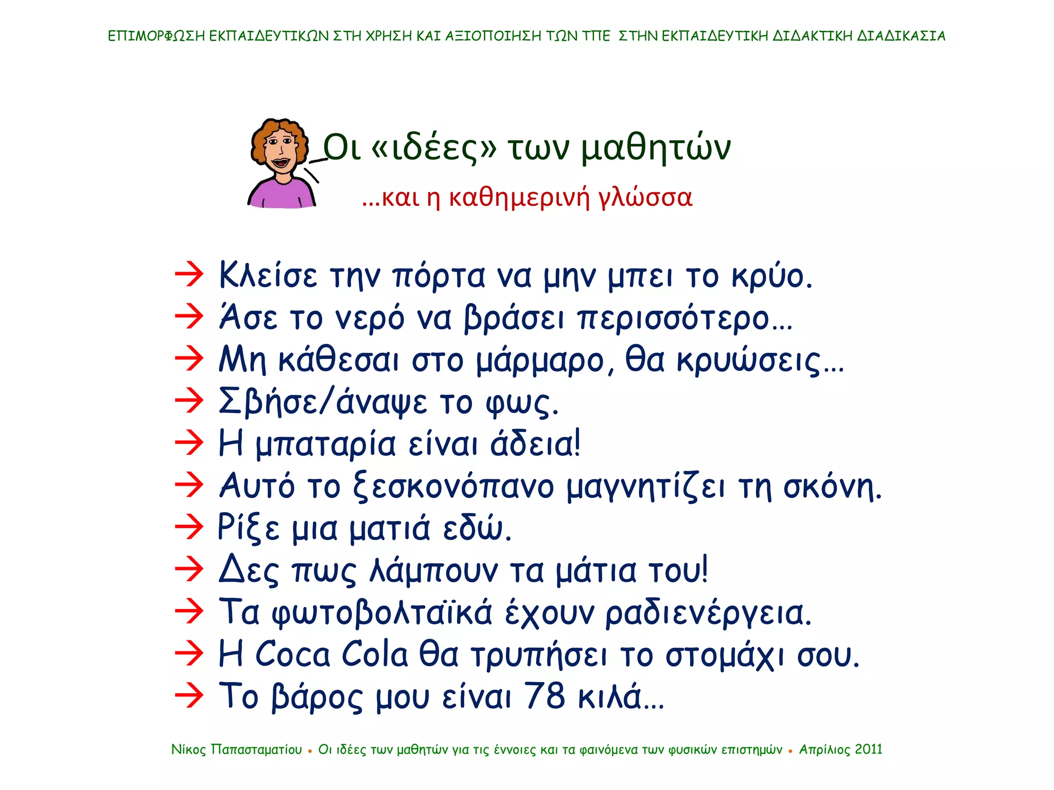 ΕΠΙΜΟΡΦΩΣΗ ΕΚΠΑΙΔΕΥΤΙΚΩΝ ΣΤΗ ΧΡΗΣΗ ΚΑΙ ΑΞΙΟΠΟΙΗΣΗ ΤΩΝ ΤΠΕ  ΣΤΗΝ ΕΚΠΑΙΔΕΥΤΙΚΗ ΔΙΔΑΚΤΙΚΗ ΔΙΑΔΙΚΑΣΙΑ Νίκος Παπασταματίου  ●  Οι ιδέες των μαθητών   για τις έννοιες και τα φαινόμενα των φυσικών επιστημών  ●  Απρίλιος 2011 Οι «ιδέες» των μαθητών    Κλείσε την πόρτα να μην μπει το κρύο.    Άσε το νερό να βράσει περισσότερο…      Μη κάθεσαι στο μάρμαρο, θα κρυώσεις…    Σβήσε/άναψε το φως.    Η μπαταρία είναι άδεια!    Αυτό το ξεσκονόπανο μαγνητίζει τη σκόνη.    Ρίξε μια ματιά εδώ.    Δες πως λάμπουν τα μάτια του!    Τα φωτοβολταϊκά έχουν ραδιενέργεια.      Η  Coca   Cola  θα τρυπήσει το στομάχι σου.    Το βάρος μου είναι 78 κιλά… … και η καθημερινή γλώσσα 