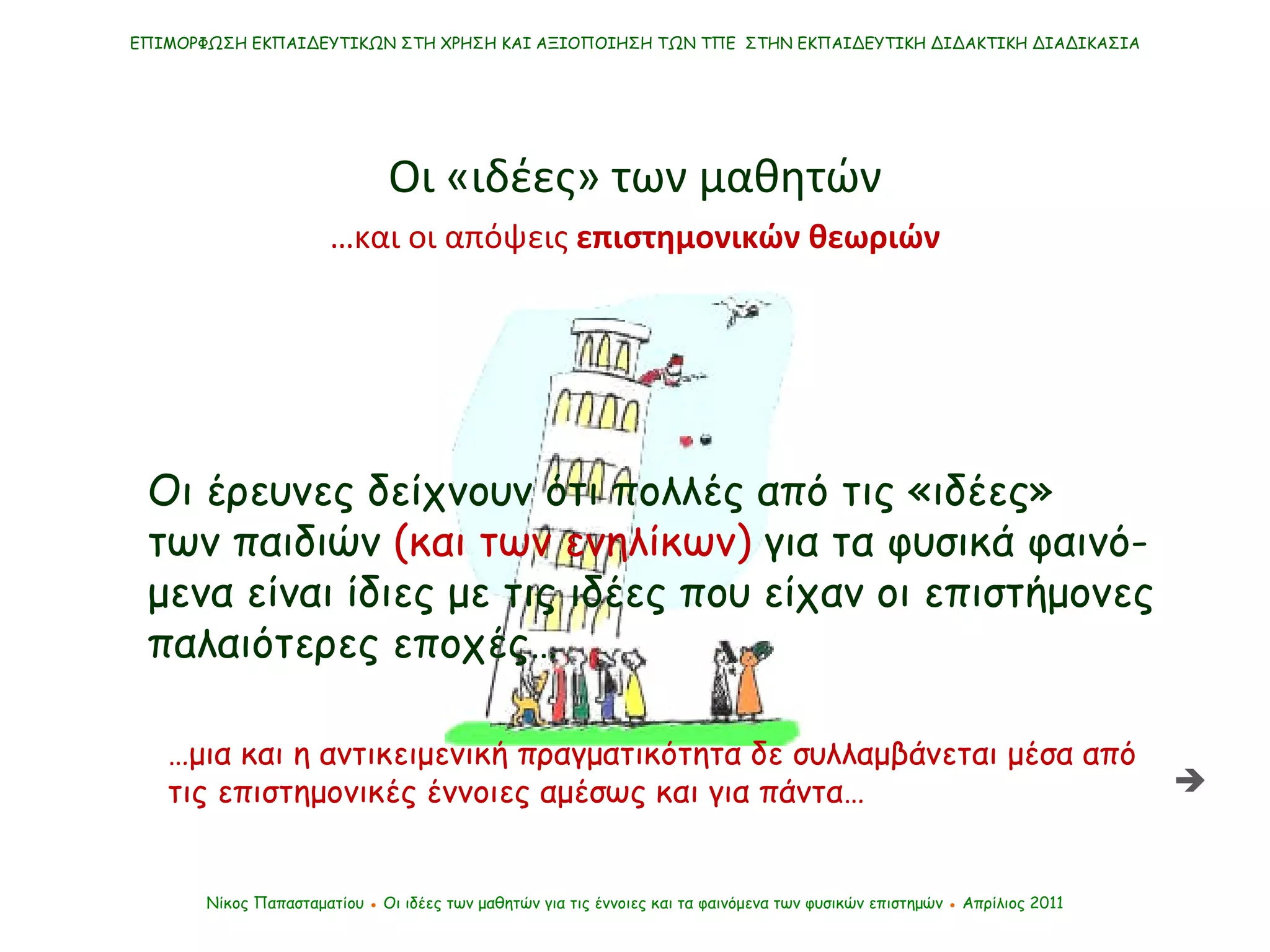 ΕΠΙΜΟΡΦΩΣΗ ΕΚΠΑΙΔΕΥΤΙΚΩΝ ΣΤΗ ΧΡΗΣΗ ΚΑΙ ΑΞΙΟΠΟΙΗΣΗ ΤΩΝ ΤΠΕ  ΣΤΗΝ ΕΚΠΑΙΔΕΥΤΙΚΗ ΔΙΔΑΚΤΙΚΗ ΔΙΑΔΙΚΑΣΙΑ Νίκος Παπασταματίου  ●  Οι ιδέες των μαθητών   για τις έννοιες και τα φαινόμενα των φυσικών επιστημών  ●  Απρίλιος 2011 … και οι απόψεις  επιστημονικών θεωριών Οι «ιδέες» των μαθητών Οι έρευνες δείχνουν ότι πολλές από τις «ιδέες»  των παιδιών  (και των ενηλίκων)  για τα φυσικά φαινό-μενα είναι ίδιες με τις ιδέες που είχαν οι επιστήμονες παλαιότερες εποχές… … μια και η αντικειμενική πραγματικότητα δε συλλαμβάνεται μέσα από τις επιστημονικές έννοιες αμέσως και για πάντα…  