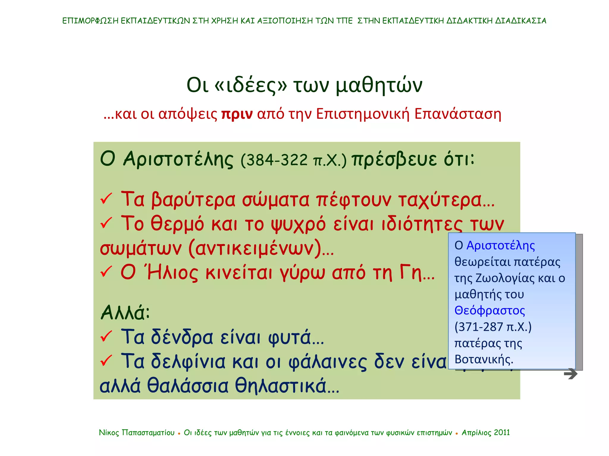 Ο Αριστοτέλης  (384-322 π.Χ.)  πρέσβευε ότι:    Τα βαρύτερα σώματα πέφτουν ταχύτερα…    Το θερμό και το ψυχρό είναι ιδιότητες των σωμάτων (αντικειμένων)…    Ο Ήλιος κινείται γύρω από τη Γη…  Αλλά:     Τα δένδρα είναι φυτά…    Τα δελφίνια και οι φάλαινες δεν είναι ψάρια, αλλά θαλάσσια θηλαστικά… ΕΠΙΜΟΡΦΩΣΗ ΕΚΠΑΙΔΕΥΤΙΚΩΝ ΣΤΗ ΧΡΗΣΗ ΚΑΙ ΑΞΙΟΠΟΙΗΣΗ ΤΩΝ ΤΠΕ  ΣΤΗΝ ΕΚΠΑΙΔΕΥΤΙΚΗ ΔΙΔΑΚΤΙΚΗ ΔΙΑΔΙΚΑΣΙΑ Νίκος Παπασταματίου  ●  Οι ιδέες των μαθητών   για τις έννοιες και τα φαινόμενα των φυσικών επιστημών  ●  Απρίλιος 2011 … και οι απόψεις  πριν  από την Επιστημονική Επανάσταση  Ο  Αριστοτέλης  θεωρείται πατέρας της Ζωολογίας και ο μαθητής του  Θεόφραστος  (371-287 π.Χ.) πατέρας της Βοτανικής. Οι «ιδέες» των μαθητών  