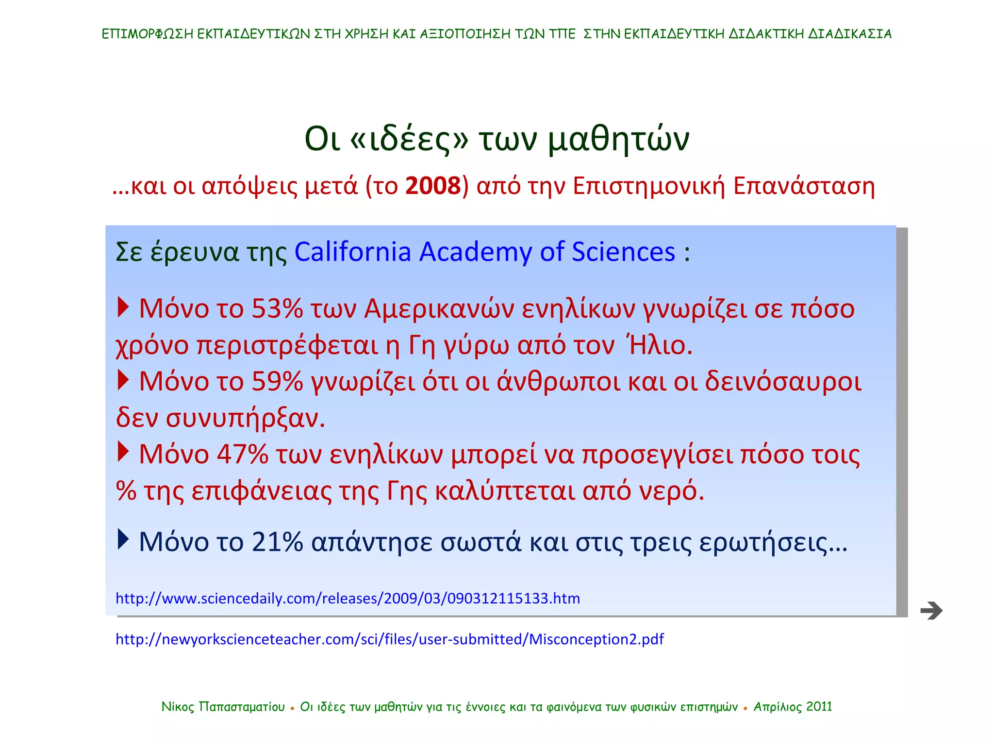Σε έρευνα της  California Academy of Sciences  :    Μόνο το 53% των Αμερικανών ενηλίκων γνωρίζει σε πόσο χρόνο περιστρέφεται η Γη γύρω από τον   Ήλιο.    Μόνο το 59% γνωρίζει ότι οι άνθρωποι και οι δεινόσαυροι δεν συνυπήρξαν.  Μόνο 47% των ενηλίκων μπορεί να προσεγγίσει πόσο τοις % της επιφάνειας της Γης καλύπτεται από νερό.  Μόνο το 21% απάντησε σωστά και στις τρεις ερωτήσεις… http://www.sciencedaily.com/releases/2009/03/090312115133.htm   ΕΠΙΜΟΡΦΩΣΗ ΕΚΠΑΙΔΕΥΤΙΚΩΝ ΣΤΗ ΧΡΗΣΗ ΚΑΙ ΑΞΙΟΠΟΙΗΣΗ ΤΩΝ ΤΠΕ  ΣΤΗΝ ΕΚΠΑΙΔΕΥΤΙΚΗ ΔΙΔΑΚΤΙΚΗ ΔΙΑΔΙΚΑΣΙΑ Νίκος Παπασταματίου  ●  Οι ιδέες των μαθητών   για τις έννοιες και τα φαινόμενα των φυσικών επιστημών  ●  Απρίλιος 2011 … και οι απόψεις μετά (το  2008 ) από την Επιστημονική Επανάσταση  Οι «ιδέες» των μαθητών  http://newyorkscienceteacher.com/sci/files/user-submitted/Misconception2.pdf 