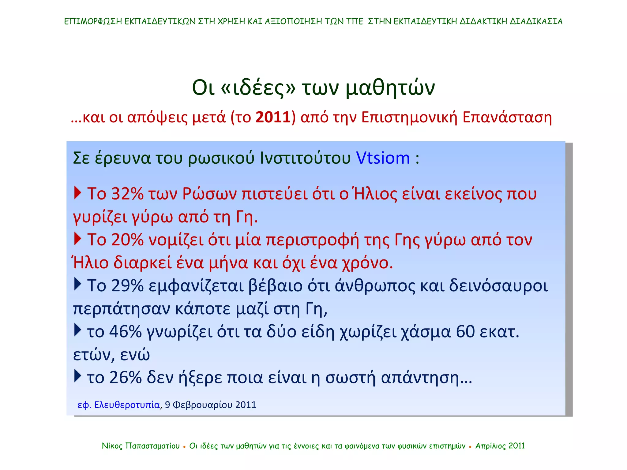Σε έρευνα του ρωσικού Ινστιτούτου  Vtsiom  :    Το 32% των Ρώσων πιστεύει ότι ο Ήλιος είναι εκείνος που γυρίζει γύρω από τη Γη.     Το 20% νομίζει ότι μία περιστροφή της Γης γύρω από τον Ήλιο διαρκεί ένα μήνα και όχι ένα χρόνο.  Το 29% εμφανίζεται βέβαιο ότι άνθρωπος και δεινόσαυροι περπάτησαν κάποτε μαζί στη Γη,  το 46% γνωρίζει ότι τα δύο είδη χωρίζει χάσμα 60 εκατ.  ετών, ενώ το 26% δεν ήξερε ποια είναι η σωστή απάντηση… εφ. Ελευθεροτυπία ,  9 Φεβρουαρίου 2011 ΕΠΙΜΟΡΦΩΣΗ ΕΚΠΑΙΔΕΥΤΙΚΩΝ ΣΤΗ ΧΡΗΣΗ ΚΑΙ ΑΞΙΟΠΟΙΗΣΗ ΤΩΝ ΤΠΕ  ΣΤΗΝ ΕΚΠΑΙΔΕΥΤΙΚΗ ΔΙΔΑΚΤΙΚΗ ΔΙΑΔΙΚΑΣΙΑ Νίκος Παπασταματίου  ●  Οι ιδέες των μαθητών   για τις έννοιες και τα φαινόμενα των φυσικών επιστημών  ●  Απρίλιος 2011 … και οι απόψεις μετά (το  2011 ) από την Επιστημονική Επανάσταση  Οι «ιδέες» των μαθητών 