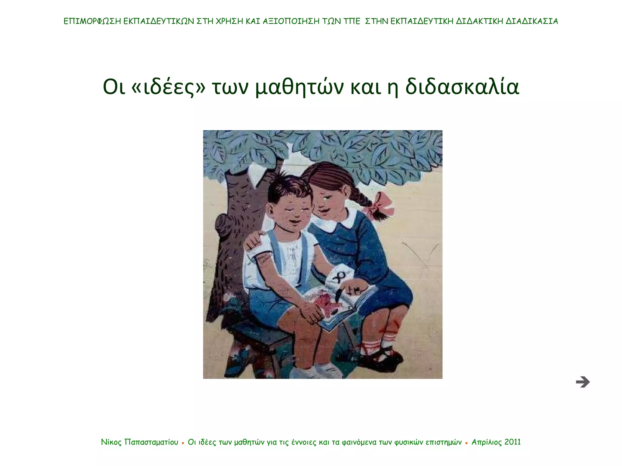 ΕΠΙΜΟΡΦΩΣΗ ΕΚΠΑΙΔΕΥΤΙΚΩΝ ΣΤΗ ΧΡΗΣΗ ΚΑΙ ΑΞΙΟΠΟΙΗΣΗ ΤΩΝ ΤΠΕ  ΣΤΗΝ ΕΚΠΑΙΔΕΥΤΙΚΗ ΔΙΔΑΚΤΙΚΗ ΔΙΑΔΙΚΑΣΙΑ Νίκος Παπασταματίου  ●  Οι ιδέες των μαθητών   για τις έννοιες και τα φαινόμενα των φυσικών επιστημών  ●  Απρίλιος 2011 Οι «ιδέες» των μαθητών και η διδασκαλία  