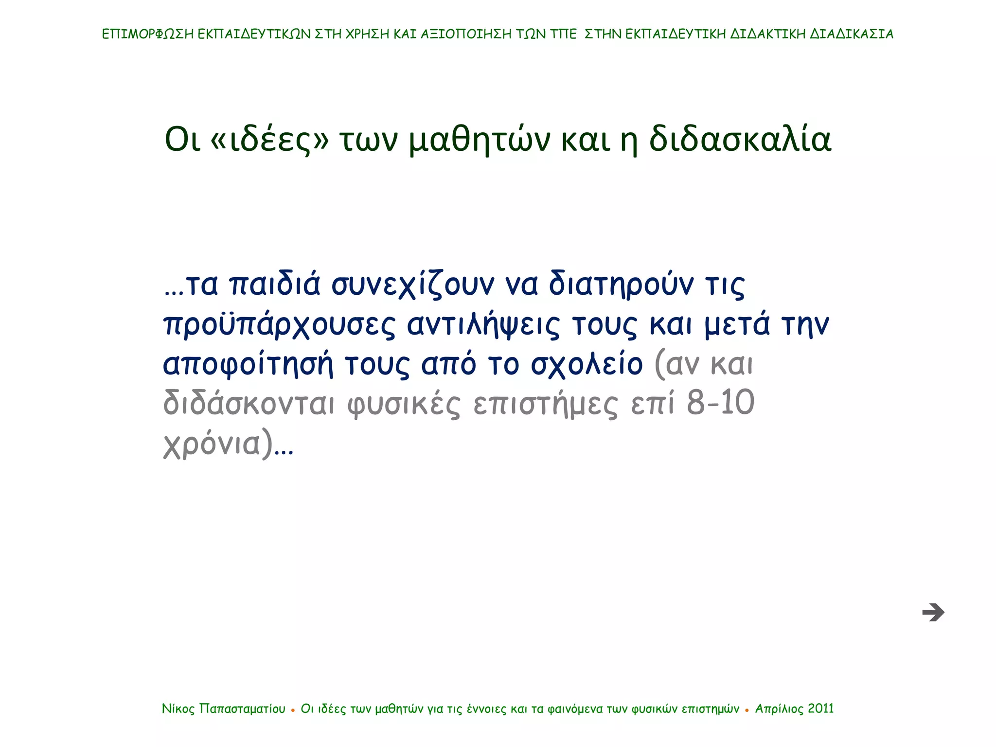 … τα παιδιά συνεχίζουν να διατηρούν τις προϋπάρχουσες αντιλήψεις τους και μετά την αποφοίτησή τους από το σχολείο  (αν και διδάσκονται φυσικές επιστήμες επί 8-10 χρόνια) … ΕΠΙΜΟΡΦΩΣΗ ΕΚΠΑΙΔΕΥΤΙΚΩΝ ΣΤΗ ΧΡΗΣΗ ΚΑΙ ΑΞΙΟΠΟΙΗΣΗ ΤΩΝ ΤΠΕ  ΣΤΗΝ ΕΚΠΑΙΔΕΥΤΙΚΗ ΔΙΔΑΚΤΙΚΗ ΔΙΑΔΙΚΑΣΙΑ Νίκος Παπασταματίου  ●  Οι ιδέες των μαθητών   για τις έννοιες και τα φαινόμενα των φυσικών επιστημών  ●  Απρίλιος 2011 Οι «ιδέες» των μαθητών και η διδασκαλία  