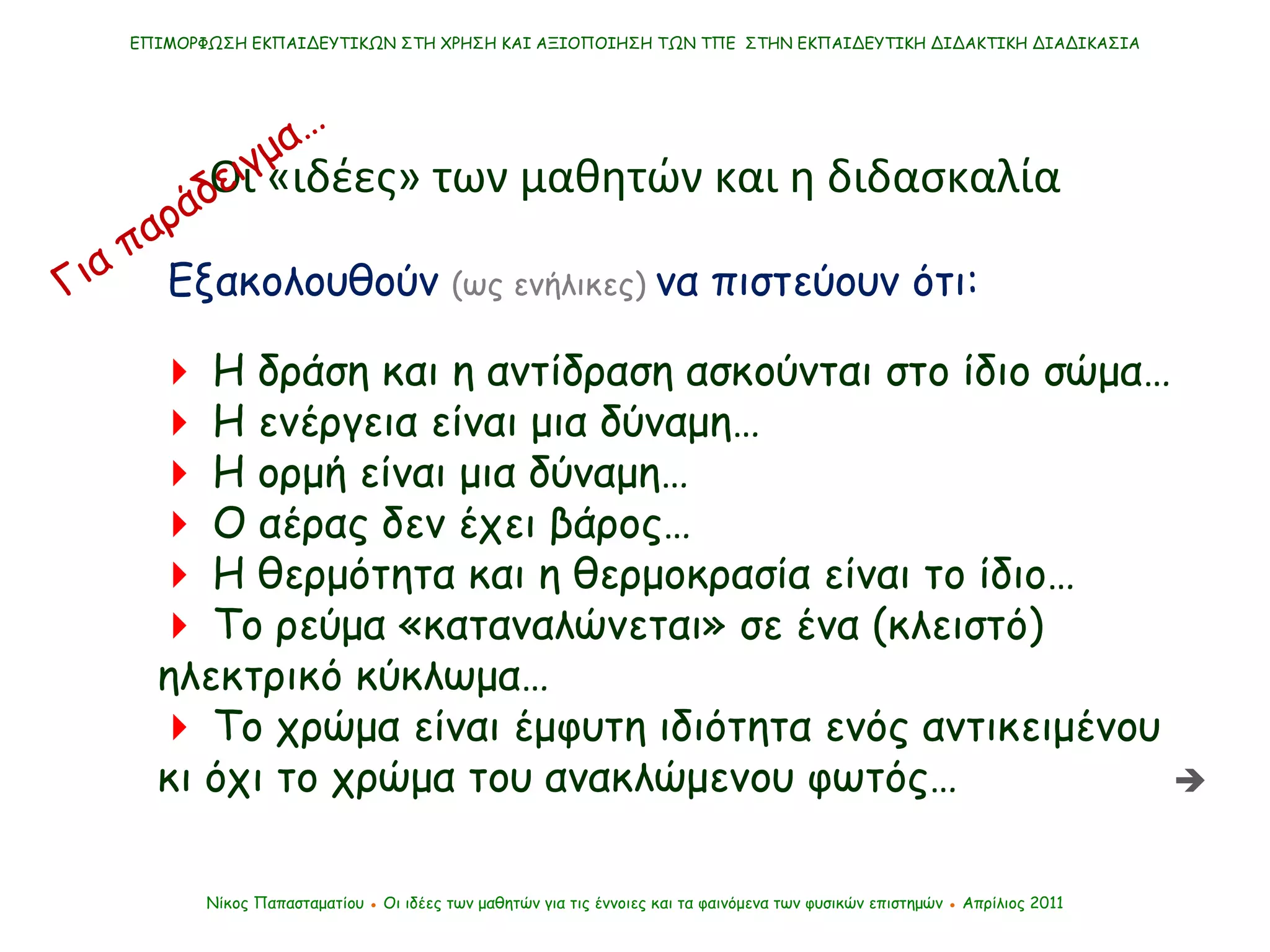 Εξακολουθούν  (ως ενήλικες)   να πιστεύουν ότι:    Η δράση και η αντίδραση ασκούνται στο ίδιο σώμα…    Η ενέργεια είναι μια δύναμη…    Η ορμή είναι μια δύναμη…    Ο αέρας δεν έχει βάρος…      Η θερμότητα και η θερμοκρασία είναι το ίδιο…      Το ρεύμα «καταναλώνεται» σε ένα (κλειστό) ηλεκτρικό κύκλωμα…     Το χρώμα είναι έμφυτη ιδιότητα ενός αντικειμένου κι όχι το χρώμα του ανακλώμενου φωτός… ΕΠΙΜΟΡΦΩΣΗ ΕΚΠΑΙΔΕΥΤΙΚΩΝ ΣΤΗ ΧΡΗΣΗ ΚΑΙ ΑΞΙΟΠΟΙΗΣΗ ΤΩΝ ΤΠΕ  ΣΤΗΝ ΕΚΠΑΙΔΕΥΤΙΚΗ ΔΙΔΑΚΤΙΚΗ ΔΙΑΔΙΚΑΣΙΑ Νίκος Παπασταματίου  ●  Οι ιδέες των μαθητών   για τις έννοιες και τα φαινόμενα των φυσικών επιστημών  ●  Απρίλιος 2011 Οι «ιδέες» των μαθητών και η διδασκαλία Για παράδειγμα…  