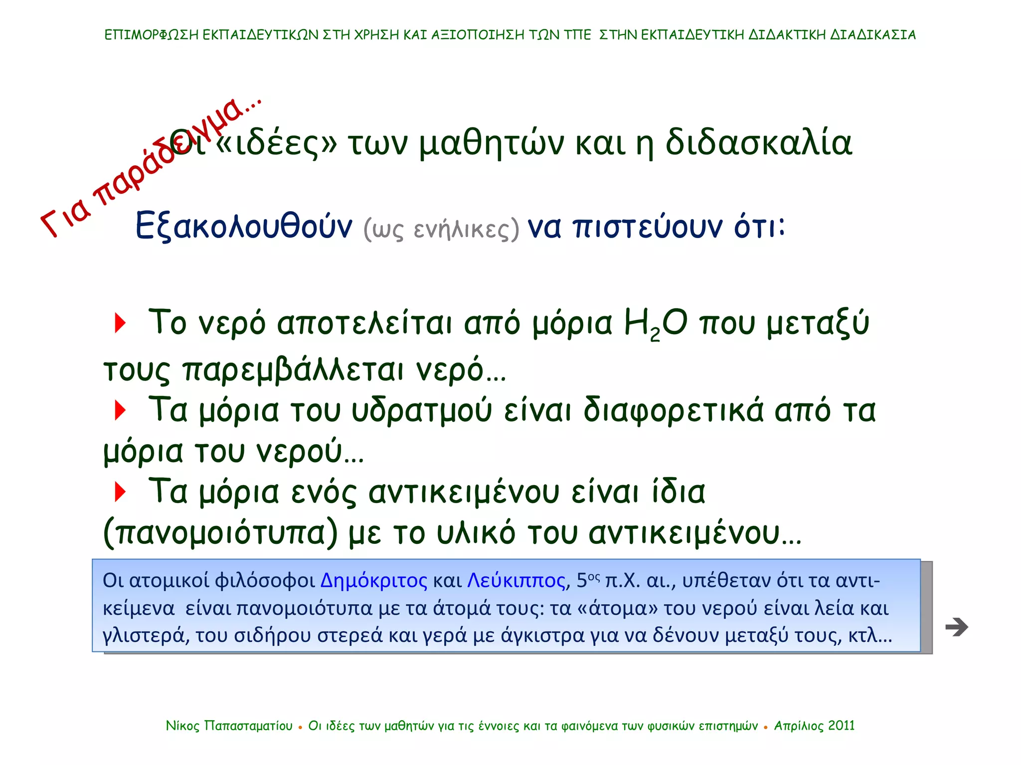 ΕΠΙΜΟΡΦΩΣΗ ΕΚΠΑΙΔΕΥΤΙΚΩΝ ΣΤΗ ΧΡΗΣΗ ΚΑΙ ΑΞΙΟΠΟΙΗΣΗ ΤΩΝ ΤΠΕ  ΣΤΗΝ ΕΚΠΑΙΔΕΥΤΙΚΗ ΔΙΔΑΚΤΙΚΗ ΔΙΑΔΙΚΑΣΙΑ Νίκος Παπασταματίου  ●  Οι ιδέες των μαθητών   για τις έννοιες και τα φαινόμενα των φυσικών επιστημών  ●  Απρίλιος 2011    Το νερό αποτελείται από μόρια Η 2 Ο που μεταξύ τους παρεμβάλλεται νερό…    Τα μόρια του υδρατμού είναι διαφορετικά από τα μόρια του νερού…    Τα μόρια ενός αντικειμένου είναι ίδια (πανομοιότυπα) με το υλικό του αντικειμένου… Οι «ιδέες» των μαθητών και η διδασκαλία Εξακολουθούν  (ως ενήλικες)   να πιστεύουν ότι: Για παράδειγμα…  Οι ατομικοί φιλόσοφοι  Δημόκριτος  και  Λεύκιππος , 5 ος  π.Χ. αι., υπέθεταν ότι τα αντι-κείμενα  είναι πανομοιότυπα με τα άτομά τους: τα «άτομα» του νερού είναι λεία και γλιστερά, του σιδήρου στερεά και γερά με άγκιστρα για να δένουν μεταξύ τους, κτλ…  