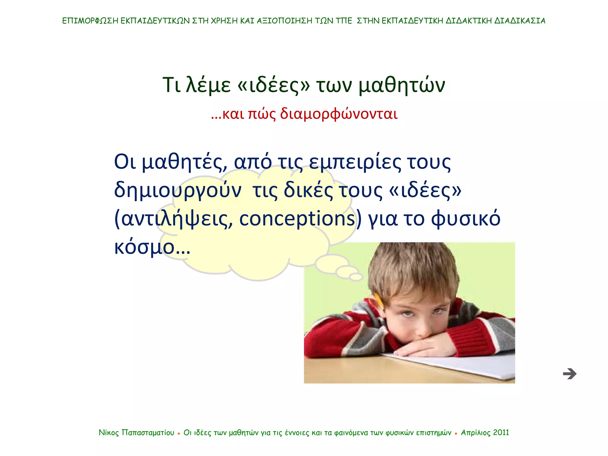 ΕΠΙΜΟΡΦΩΣΗ ΕΚΠΑΙΔΕΥΤΙΚΩΝ ΣΤΗ ΧΡΗΣΗ ΚΑΙ ΑΞΙΟΠΟΙΗΣΗ ΤΩΝ ΤΠΕ  ΣΤΗΝ ΕΚΠΑΙΔΕΥΤΙΚΗ ΔΙΔΑΚΤΙΚΗ ΔΙΑΔΙΚΑΣΙΑ Νίκος Παπασταματίου  ●  Οι ιδέες των μαθητών   για τις έννοιες και τα φαινόμενα των φυσικών επιστημών  ●  Απρίλιος 2011 Τι λέμε «ιδέες» των μαθητών Οι μαθητές, από τις εμπειρίες τους  δημιουργούν  τις δικές τους «ιδέες» (αντιλήψεις,  conceptions ) για το φυσικό κόσμο…  … και πώς διαμορφώνονται 
