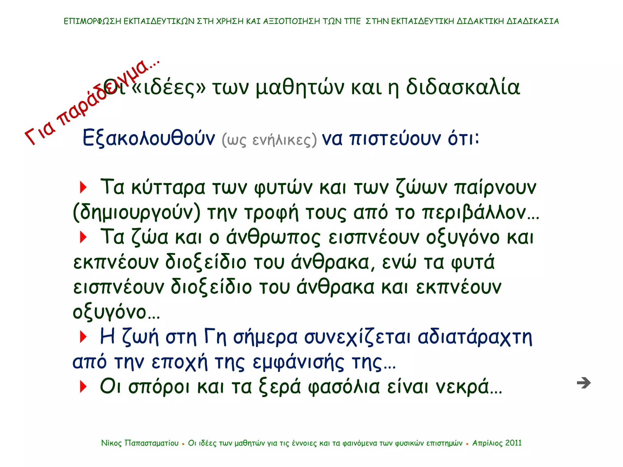 ΕΠΙΜΟΡΦΩΣΗ ΕΚΠΑΙΔΕΥΤΙΚΩΝ ΣΤΗ ΧΡΗΣΗ ΚΑΙ ΑΞΙΟΠΟΙΗΣΗ ΤΩΝ ΤΠΕ  ΣΤΗΝ ΕΚΠΑΙΔΕΥΤΙΚΗ ΔΙΔΑΚΤΙΚΗ ΔΙΑΔΙΚΑΣΙΑ Νίκος Παπασταματίου  ●  Οι ιδέες των μαθητών   για τις έννοιες και τα φαινόμενα των φυσικών επιστημών  ●  Απρίλιος 2011    Τα κύτταρα των φυτών και των ζώων παίρνουν (δημιουργούν) την τροφή τους από το περιβάλλον…    Τα ζώα και ο άνθρωπος εισπνέουν οξυγόνο και εκπνέουν διοξείδιο του άνθρακα, ενώ τα φυτά εισπνέουν διοξείδιο του άνθρακα και εκπνέουν οξυγόνο…     Η ζωή στη Γη σήμερα συνεχίζεται αδιατάραχτη από την εποχή της εμφάνισής της…     Οι σπόροι και τα ξερά φασόλια είναι νεκρά… Οι «ιδέες» των μαθητών και η διδασκαλία Εξακολουθούν  (ως ενήλικες)   να πιστεύουν ότι: Για παράδειγμα…  