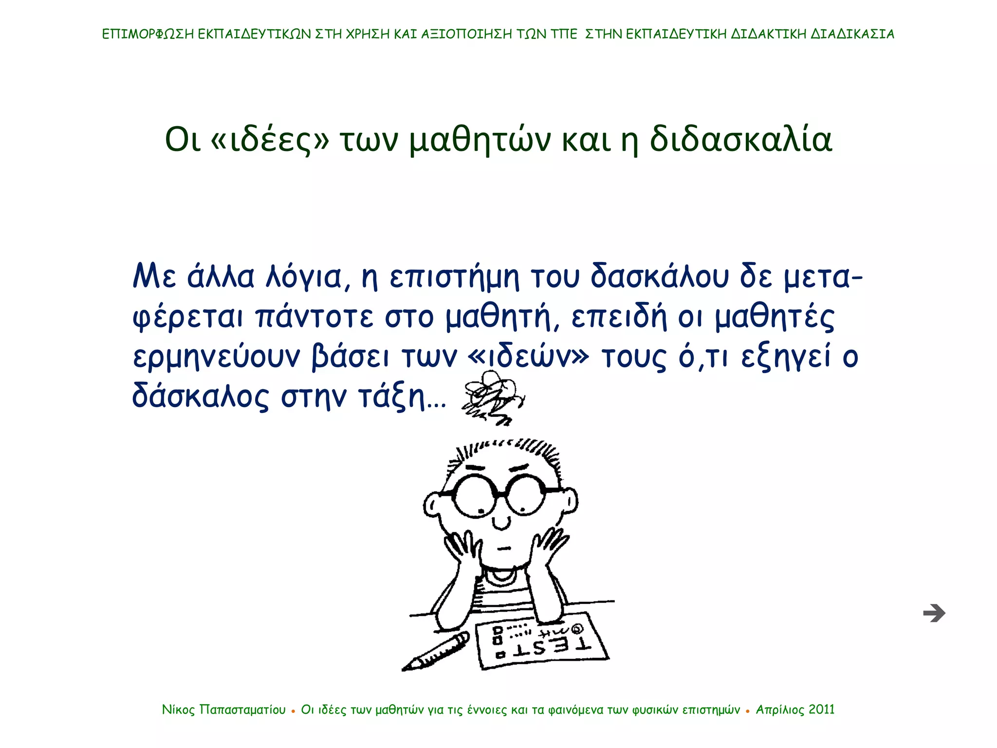Με άλλα λόγια, η επιστήμη του δασκάλου δε μετα-φέρεται πάντοτε στο μαθητή, επειδή οι μαθητές ερμηνεύουν βάσει των «ιδεών» τους ό,τι εξηγεί ο δάσκαλος στην τάξη… ΕΠΙΜΟΡΦΩΣΗ ΕΚΠΑΙΔΕΥΤΙΚΩΝ ΣΤΗ ΧΡΗΣΗ ΚΑΙ ΑΞΙΟΠΟΙΗΣΗ ΤΩΝ ΤΠΕ  ΣΤΗΝ ΕΚΠΑΙΔΕΥΤΙΚΗ ΔΙΔΑΚΤΙΚΗ ΔΙΑΔΙΚΑΣΙΑ Νίκος Παπασταματίου  ●  Οι ιδέες των μαθητών   για τις έννοιες και τα φαινόμενα των φυσικών επιστημών  ●  Απρίλιος 2011 Οι «ιδέες» των μαθητών και η διδασκαλία  