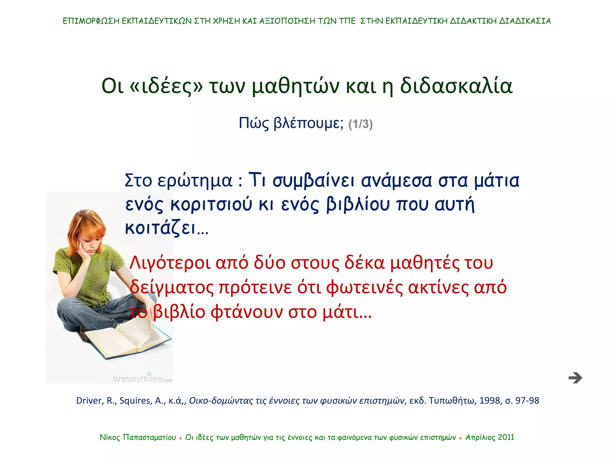 Στο ερώτημα :  Τι συμβαίνει ανάμεσα στα μάτια ενός κοριτσιού κι ενός βιβλίου που αυτή κοιτάζει… ΕΠΙΜΟΡΦΩΣΗ ΕΚΠΑΙΔΕΥΤΙΚΩΝ ΣΤΗ ΧΡΗΣΗ ΚΑΙ ΑΞΙΟΠΟΙΗΣΗ ΤΩΝ ΤΠΕ  ΣΤΗΝ ΕΚΠΑΙΔΕΥΤΙΚΗ ΔΙΔΑΚΤΙΚΗ ΔΙΑΔΙΚΑΣΙΑ Νίκος Παπασταματίου  ●  Οι ιδέες των μαθητών   για τις έννοιες και τα φαινόμενα των φυσικών επιστημών  ●  Απρίλιος 2011 Οι «ιδέες» των μαθητών και η διδασκαλία  Λιγότεροι από δύο στους δέκα μαθητές του δείγματος πρότεινε ότι φωτεινές ακτίνες από το βιβλίο φτάνουν στο μάτι… Driver, R., Squires, A.,  κ.ά,,  Οικο-δομώντας τις έννοιες των φυσικών επιστημών , εκδ. Τυπωθήτω, 1998, σ. 97-98 Πώς βλέπουμε;  (1/3)   