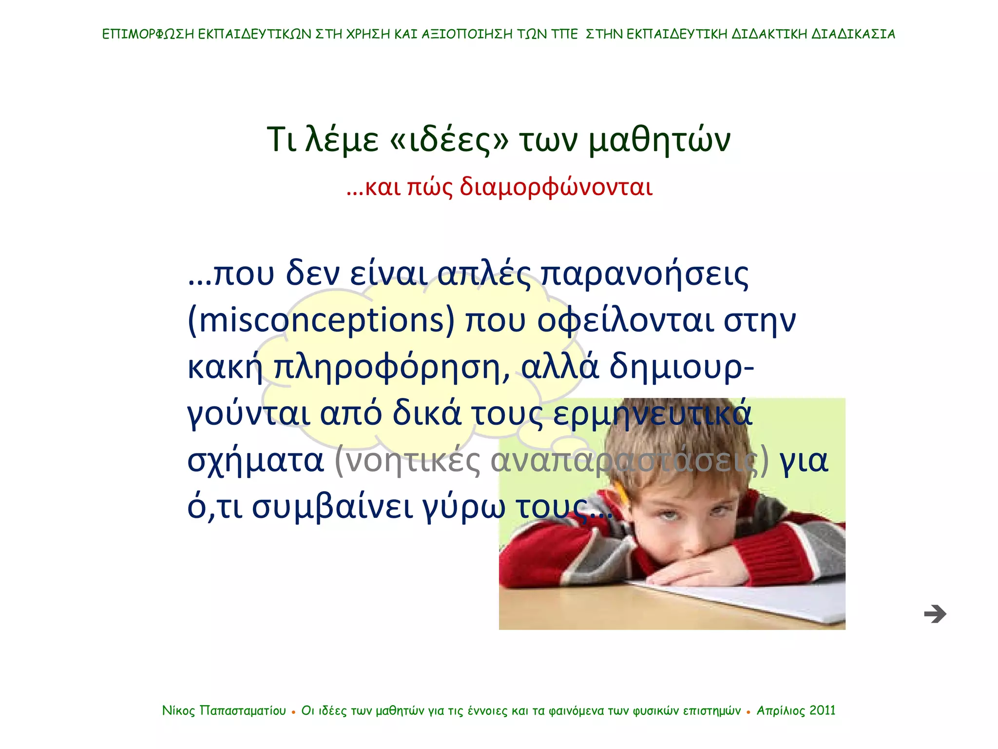 ΕΠΙΜΟΡΦΩΣΗ ΕΚΠΑΙΔΕΥΤΙΚΩΝ ΣΤΗ ΧΡΗΣΗ ΚΑΙ ΑΞΙΟΠΟΙΗΣΗ ΤΩΝ ΤΠΕ  ΣΤΗΝ ΕΚΠΑΙΔΕΥΤΙΚΗ ΔΙΔΑΚΤΙΚΗ ΔΙΑΔΙΚΑΣΙΑ Νίκος Παπασταματίου  ●  Οι ιδέες των μαθητών   για τις έννοιες και τα φαινόμενα των φυσικών επιστημών  ●  Απρίλιος 2011 Τι λέμε «ιδέες» των μαθητών … που δεν είναι απλές παρανοήσεις ( misconceptions)  που οφείλονται στην κακή πληροφόρηση, αλλά δημιουρ-γούνται από δικά τους ερμηνευτικά σχήματα  (νοητικές αναπαραστάσεις)  για ό,τι συμβαίνει γύρω τους…  … και πώς διαμορφώνονται 