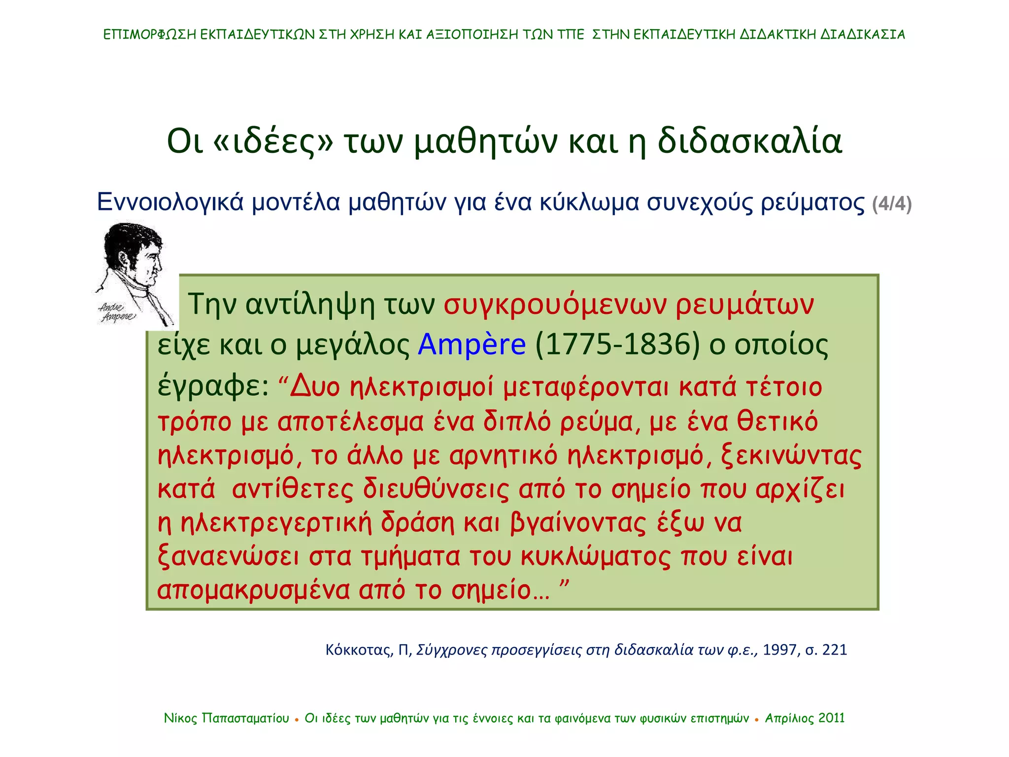 …  Την αντίληψη των  συγκρουόμενων ρευμάτων  είχε και ο μεγάλος  Ampère  ( 1775-1836 )  ο οποίος έγραφε:   “ Δυο ηλεκτρισμοί μεταφέρονται κατά τέτοιο τρόπο με αποτέλεσμα ένα διπλό ρεύμα, με ένα θετικό ηλεκτρισμό, το άλλο με αρνητικό ηλεκτρισμό, ξεκινώντας κατά  αντίθετες διευθύνσεις από το σημείο που αρχίζει η ηλεκτρεγερτική δράση και βγαίνοντας έξω να ξαναενώσει στα τμήματα του κυκλώματος που είναι απομακρυσμένα από το σημείο…  ” Κόκκοτας, Π,  Σύγχρονες προσεγγίσεις στη διδασκαλία των φ.ε.,  1997, σ. 221 ΕΠΙΜΟΡΦΩΣΗ ΕΚΠΑΙΔΕΥΤΙΚΩΝ ΣΤΗ ΧΡΗΣΗ ΚΑΙ ΑΞΙΟΠΟΙΗΣΗ ΤΩΝ ΤΠΕ  ΣΤΗΝ ΕΚΠΑΙΔΕΥΤΙΚΗ ΔΙΔΑΚΤΙΚΗ ΔΙΑΔΙΚΑΣΙΑ Νίκος Παπασταματίου  ●  Οι ιδέες των μαθητών   για τις έννοιες και τα φαινόμενα των φυσικών επιστημών  ●  Απρίλιος 2011 Οι «ιδέες» των μαθητών και η διδασκαλία Εννοιολογικά μοντέλα μαθητών για ένα κύκλωμα συνεχούς ρεύματος  (4/4) 