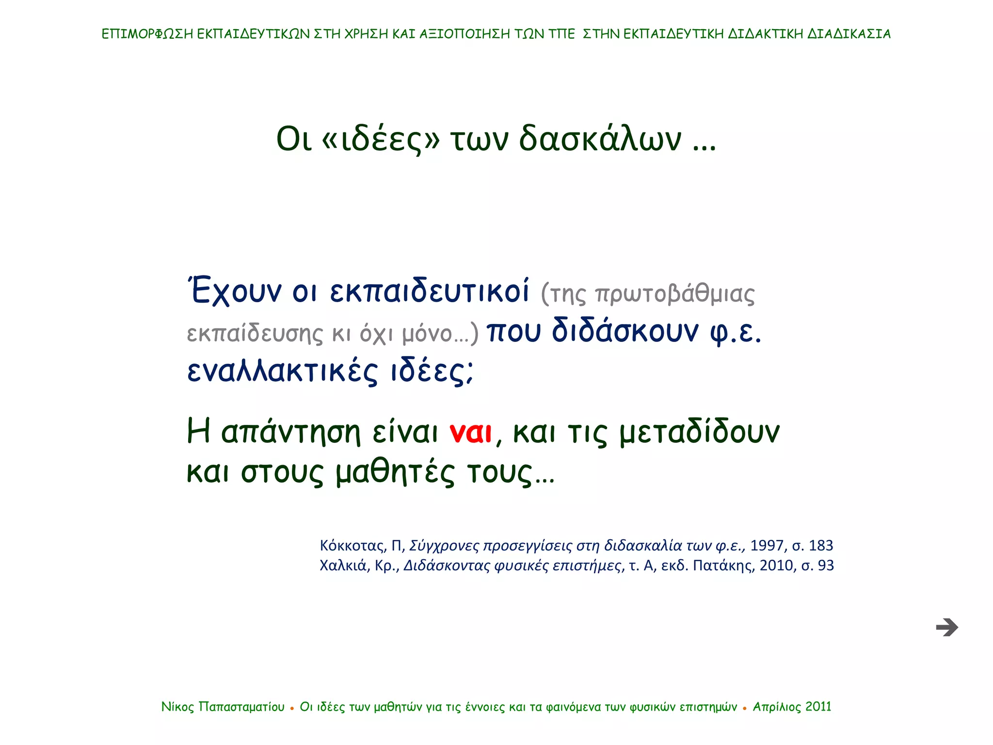 Έχουν οι εκπαιδευτικοί  (της πρωτοβάθμιας εκπαίδευσης κι όχι μόνο…)  που διδάσκουν φ.ε. εναλλακτικές ιδέες; Η απάντηση είναι  ναι , και τις μεταδίδουν και στους μαθητές τους… Κόκκοτας, Π,  Σύγχρονες προσεγγίσεις στη διδασκαλία των φ.ε.,  1997, σ. 183 Χαλκιά, Κρ.,  Διδάσκοντας φυσικές επιστήμες , τ. Α, εκδ. Πατάκης, 2010, σ. 93 ΕΠΙΜΟΡΦΩΣΗ ΕΚΠΑΙΔΕΥΤΙΚΩΝ ΣΤΗ ΧΡΗΣΗ ΚΑΙ ΑΞΙΟΠΟΙΗΣΗ ΤΩΝ ΤΠΕ  ΣΤΗΝ ΕΚΠΑΙΔΕΥΤΙΚΗ ΔΙΔΑΚΤΙΚΗ ΔΙΑΔΙΚΑΣΙΑ Νίκος Παπασταματίου  ●  Οι ιδέες των μαθητών   για τις έννοιες και τα φαινόμενα των φυσικών επιστημών  ●  Απρίλιος 2011 Οι «ιδέες» των δασκάλων …  