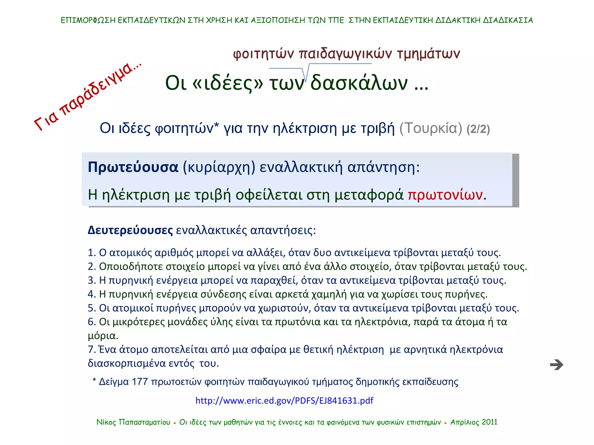 Νίκος Παπασταματίου  ●  Οι ιδέες των μαθητών   για τις έννοιες και τα φαινόμενα των φυσικών επιστημών  ●  Απρίλιος 2011 ΕΠΙΜΟΡΦΩΣΗ ΕΚΠΑΙΔΕΥΤΙΚΩΝ ΣΤΗ ΧΡΗΣΗ ΚΑΙ ΑΞΙΟΠΟΙΗΣΗ ΤΩΝ ΤΠΕ  ΣΤΗΝ ΕΚΠΑΙΔΕΥΤΙΚΗ ΔΙΔΑΚΤΙΚΗ ΔΙΑΔΙΚΑΣΙΑ Οι «ιδέες» των δασκάλων … http://www.eric.ed.gov/PDFS/EJ841631.pdf Πρωτεύουσα  (κυρίαρχη) εναλλακτική απάντηση:   Η ηλέκτριση με τριβή οφείλεται στη μεταφορά  πρωτονίων .  Δευτερεύουσες  εναλλακτικές απαντήσεις: 1.  O  ατομικός αριθμός μπορεί να αλλάξει, όταν δυο αντικείμενα τρίβονται μεταξύ τους.  2 . Οποιοδήποτε στοιχείο μπορεί να γίνει από ένα άλλο στοιχείο, όταν τρίβονται μεταξύ τους.  3. Η πυρηνική ενέργεια μπορεί να παραχθεί, όταν τα αντικείμενα τρίβονται μεταξύ τους.  4.  Η πυρηνική ενέργεια σύνδεσης είναι αρκετά χαμηλή για να χωρίσει τους πυρήνες.  5. Οι ατομικοί πυρήνες μπορούν να χωριστούν, όταν τα αντικείμενα τρίβονται μεταξύ τους.  6.  Οι μικρότερες μονάδες ύλης είναι τα πρωτόνια και τα ηλεκτρόνια, παρά τα άτομα ή τα μόρια.  7. Ένα άτομο αποτελείται από μια σφαίρα με θετική ηλέκτριση  με αρνητικά ηλεκτρόνια διασκορπισμένα εντός  του.  φοιτητών παιδαγωγικών τμημάτων Οι ιδέες  φ οιτητών* για την ηλέκτριση με τριβή  (Τουρκία)   (2/2)   Για παράδειγμα… *   Δείγμα 177 πρωτοετών φοιτητών παιδαγωγικού τμήματος δημοτικής εκπαίδευσης  