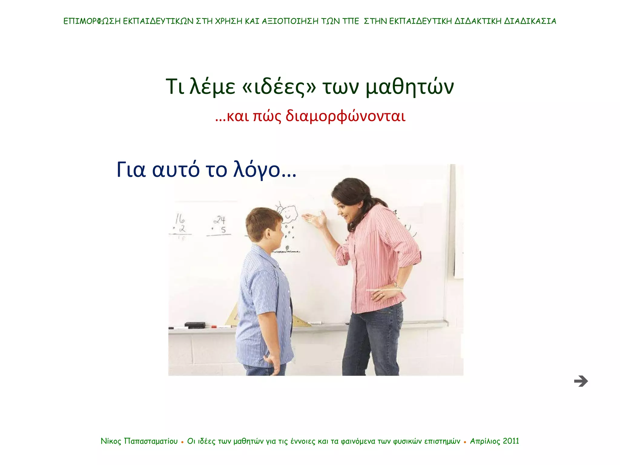 ΕΠΙΜΟΡΦΩΣΗ ΕΚΠΑΙΔΕΥΤΙΚΩΝ ΣΤΗ ΧΡΗΣΗ ΚΑΙ ΑΞΙΟΠΟΙΗΣΗ ΤΩΝ ΤΠΕ  ΣΤΗΝ ΕΚΠΑΙΔΕΥΤΙΚΗ ΔΙΔΑΚΤΙΚΗ ΔΙΑΔΙΚΑΣΙΑ Νίκος Παπασταματίου  ●  Οι ιδέες των μαθητών   για τις έννοιες και τα φαινόμενα των φυσικών επιστημών  ●  Απρίλιος 2011 Τι λέμε «ιδέες» των μαθητών Για αυτό το λόγο…  … και πώς διαμορφώνονται 