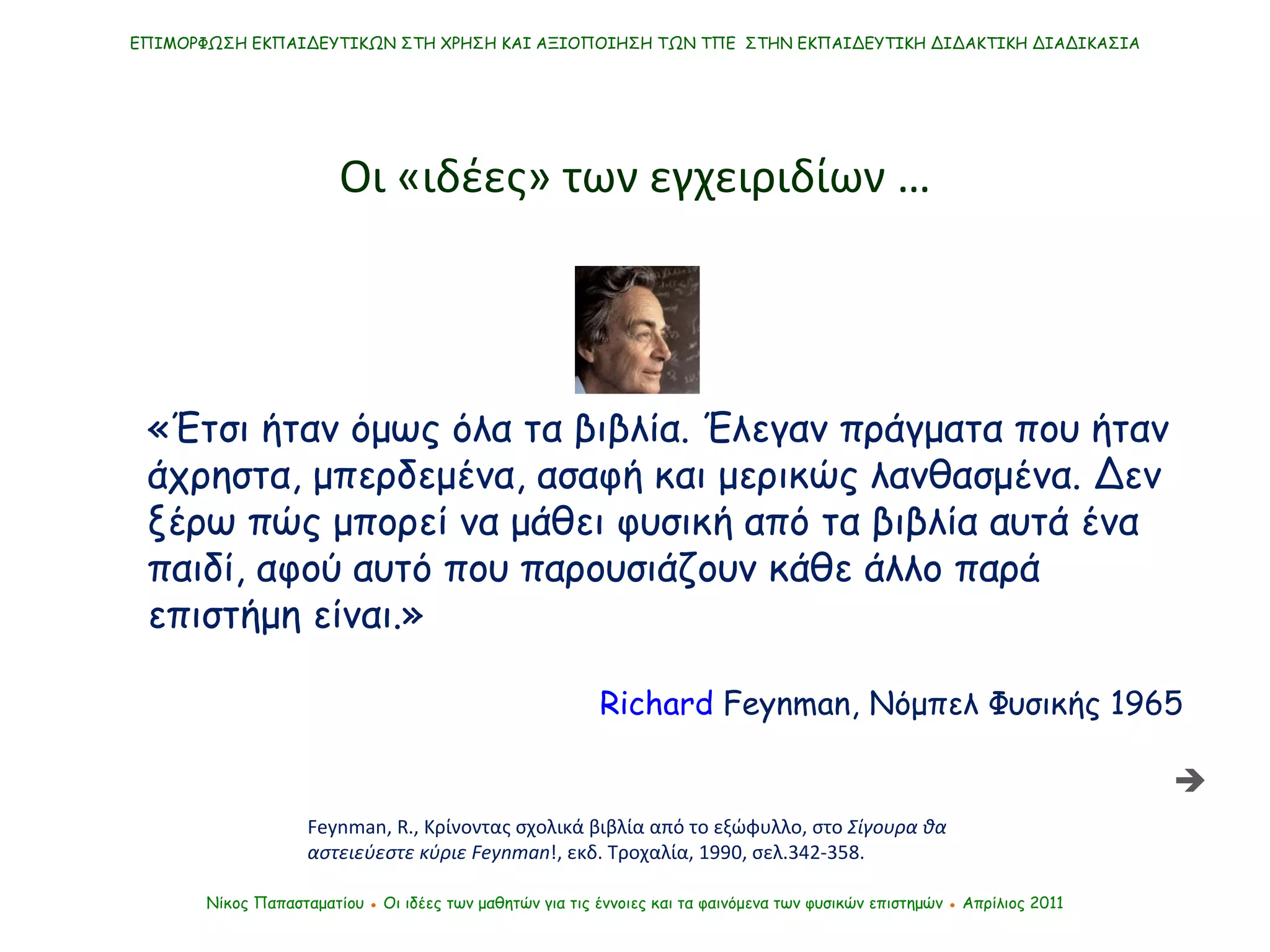 «Έτσι ήταν όμως όλα τα βιβλία. Έλεγαν πράγματα που ήταν άχρηστα, μπερδεμένα, ασαφή και μερικώς λανθασμένα. Δεν ξέρω πώς μπορεί να μάθει φυσική από τα βιβλία αυτά ένα παιδί, αφού αυτό που παρουσιάζουν κάθε άλλο παρά επιστήμη είναι.» Feynman, R. ,   Κρίνοντας σχολικά βιβλία από το εξώφυλλο, στο  Σίγουρα θα αστειεύεστε κύριε  Feynman !, εκδ. Τροχαλία, 1990, σελ.342-358. ΕΠΙΜΟΡΦΩΣΗ ΕΚΠΑΙΔΕΥΤΙΚΩΝ ΣΤΗ ΧΡΗΣΗ ΚΑΙ ΑΞΙΟΠΟΙΗΣΗ ΤΩΝ ΤΠΕ  ΣΤΗΝ ΕΚΠΑΙΔΕΥΤΙΚΗ ΔΙΔΑΚΤΙΚΗ ΔΙΑΔΙΚΑΣΙΑ Οι «ιδέες» των εγχειριδίων … Νίκος Παπασταματίου  ●  Οι ιδέες των μαθητών   για τις έννοιες και τα φαινόμενα των φυσικών επιστημών  ●  Απρίλιος 2011 Richard   Feynman ,  Νόμπελ Φυσικής 1965   