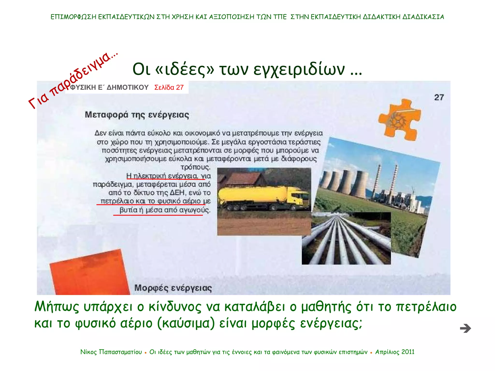 ΕΠΙΜΟΡΦΩΣΗ ΕΚΠΑΙΔΕΥΤΙΚΩΝ ΣΤΗ ΧΡΗΣΗ ΚΑΙ ΑΞΙΟΠΟΙΗΣΗ ΤΩΝ ΤΠΕ  ΣΤΗΝ ΕΚΠΑΙΔΕΥΤΙΚΗ ΔΙΔΑΚΤΙΚΗ ΔΙΑΔΙΚΑΣΙΑ Οι «ιδέες» των εγχειριδίων … Νίκος Παπασταματίου  ●  Οι ιδέες των μαθητών   για τις έννοιες και τα φαινόμενα των φυσικών επιστημών  ●  Απρίλιος 2011 Μήπως υπάρχει ο κίνδυνος να καταλάβει ο μαθητής ότι το πετρέλαιο και το φυσικό αέριο  ( καύσιμα )  είναι μορφές ενέργειας;  ΦΥΣΙΚΗ Ε΄ ΔΗΜΟΤΙΚΟΥ  Σελίδα 27  Για παράδειγμα… 