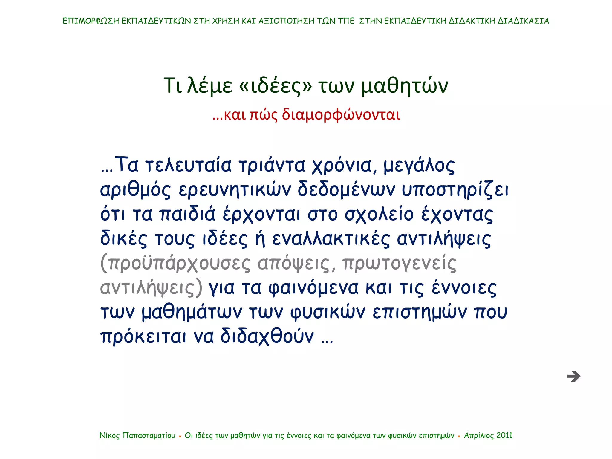 ΕΠΙΜΟΡΦΩΣΗ ΕΚΠΑΙΔΕΥΤΙΚΩΝ ΣΤΗ ΧΡΗΣΗ ΚΑΙ ΑΞΙΟΠΟΙΗΣΗ ΤΩΝ ΤΠΕ  ΣΤΗΝ ΕΚΠΑΙΔΕΥΤΙΚΗ ΔΙΔΑΚΤΙΚΗ ΔΙΑΔΙΚΑΣΙΑ Νίκος Παπασταματίου  ●  Οι ιδέες των μαθητών   για τις έννοιες και τα φαινόμενα των φυσικών επιστημών  ●  Απρίλιος 2011 … Τα τελευταία τριάντα χρόνια, μεγάλος αριθμός ερευνητικών δεδομένων υποστηρίζει ότι τα παιδιά έρχονται στο σχολείο έχοντας δικές τους   ιδέες ή εναλλακτικές αντιλήψεις  (προϋπάρχουσες απόψεις, πρωτογενείς αντιλήψεις)  για τα φαινόμενα και τις έννοιες των μαθημάτων των φυσικών επιστημών που πρόκειται να διδαχθούν … Τι λέμε «ιδέες» των μαθητών  … και πώς διαμορφώνονται 