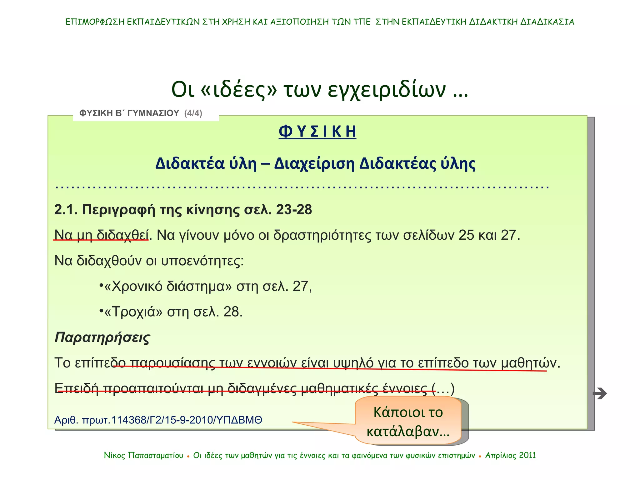 Φ Υ Σ Ι Κ Η   Διδακτέα ύλη – Διαχείριση Διδακτέας ύλης  ………………………………………………………………………………… 2.1. Περιγραφή της κίνησης σελ. 23-28 Να μη διδαχθεί. Να γίνουν μόνο οι δραστηριότητες των σελίδων 25 και 27.  Να διδαχθούν οι υποενότητες:  «Χρονικό διάστημα» στη σελ. 27,  «Τροχιά» στη σελ. 28. Παρατηρήσεις Το επίπεδο παρουσίασης των εννοιών είναι υψηλό για το επίπεδο των μαθητών.  Επειδή προαπαιτούνται μη διδαγμένες μαθηματικές έννοιες (…) Αριθ. πρωτ.114368/Γ2/15-9-2010/ΥΠΔΒΜΘ  ΕΠΙΜΟΡΦΩΣΗ ΕΚΠΑΙΔΕΥΤΙΚΩΝ ΣΤΗ ΧΡΗΣΗ ΚΑΙ ΑΞΙΟΠΟΙΗΣΗ ΤΩΝ ΤΠΕ  ΣΤΗΝ ΕΚΠΑΙΔΕΥΤΙΚΗ ΔΙΔΑΚΤΙΚΗ ΔΙΑΔΙΚΑΣΙΑ Οι «ιδέες» των εγχειριδίων … Νίκος Παπασταματίου  ●  Οι ιδέες των μαθητών   για τις έννοιες και τα φαινόμενα των φυσικών επιστημών  ●  Απρίλιος 2011 Κάποιοι το κατάλαβαν… ΦΥΣΙΚΗ Β΄ ΓΥΜΝΑΣΙΟΥ  (4/4)  