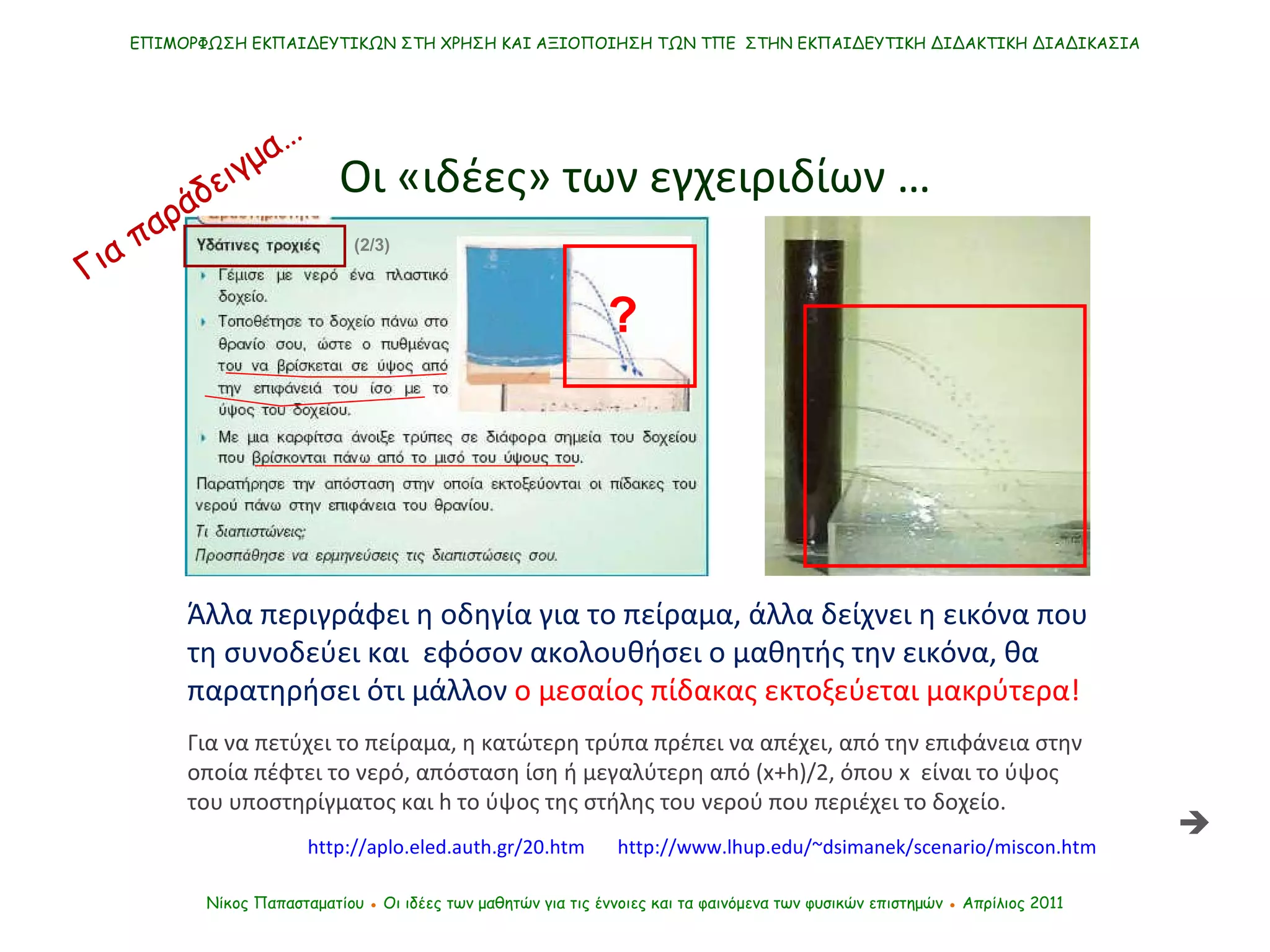 Άλλα περιγράφει η οδηγία   για το πείραμα, άλλα δείχνει η εικόνα που τη συνοδεύει και  εφόσον ακολουθήσει ο μαθητής την εικόνα, θα παρατηρήσει ότι μάλλον  ο μεσαίος πίδακας εκτοξεύεται μακρύτερα! Για να πετύχει το πείραμα ,  η κατώτερη τρύπα πρέπει   να απέχει ,  από την επιφάνεια στην οποία πέφτει το νερό ,  απόσταση ίση ή μεγαλύτερη από ( x +h)/2, όπου  x   είναι το ύψος του υποστηρίγματος και h το ύψος της στήλης του νερού που περιέχει το δοχείο. http://aplo.eled.auth.gr/20.htm ΕΠΙΜΟΡΦΩΣΗ ΕΚΠΑΙΔΕΥΤΙΚΩΝ ΣΤΗ ΧΡΗΣΗ ΚΑΙ ΑΞΙΟΠΟΙΗΣΗ ΤΩΝ ΤΠΕ  ΣΤΗΝ ΕΚΠΑΙΔΕΥΤΙΚΗ ΔΙΔΑΚΤΙΚΗ ΔΙΑΔΙΚΑΣΙΑ Οι «ιδέες» των εγχειριδίων … Νίκος Παπασταματίου  ●  Οι ιδέες των μαθητών   για τις έννοιες και τα φαινόμενα των φυσικών επιστημών  ●  Απρίλιος 2011 http://www.lhup.edu/~dsimanek/scenario/miscon.htm  ? (2/3) Για παράδειγμα… 