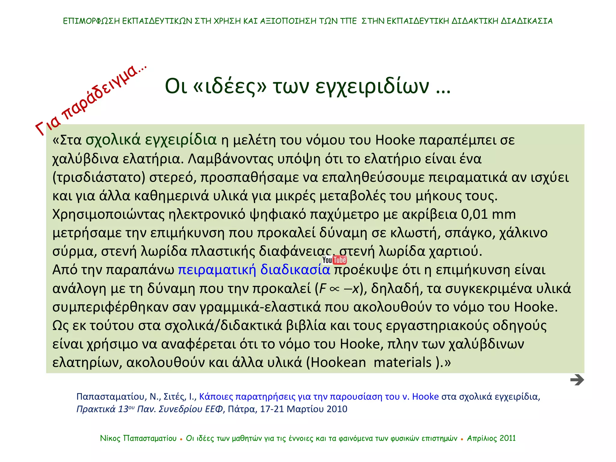Οι «ιδέες» των εγχειριδίων … Νίκος Παπασταματίου  ●  Οι ιδέες των μαθητών   για τις έννοιες και τα φαινόμενα των φυσικών επιστημών  ●  Απρίλιος 2011 ΕΠΙΜΟΡΦΩΣΗ ΕΚΠΑΙΔΕΥΤΙΚΩΝ ΣΤΗ ΧΡΗΣΗ ΚΑΙ ΑΞΙΟΠΟΙΗΣΗ ΤΩΝ ΤΠΕ  ΣΤΗΝ ΕΚΠΑΙΔΕΥΤΙΚΗ ΔΙΔΑΚΤΙΚΗ ΔΙΑΔΙΚΑΣΙΑ «Στα  σχολικά εγχειρίδια  η μελέτη του νόμου του  Hooke  παραπέμπει σε χαλύβδινα ελατήρια. Λαμβάνοντας υπόψη ότι το ελατήριο είναι ένα (τρισδιάστατο) στερεό ,  προσπαθήσαμε να επαληθεύσουμε πειραματικά αν ισχύει και για άλλα καθημερινά υλικά για μικρές μεταβολές του μήκους τους. Χρησιμοποιώντας ηλεκτρονικό ψηφιακό παχύμετρο με ακρίβεια 0,01  mm  μετρήσαμε την επιμήκυνση που προκαλεί δύναμη σε κλωστή, σπάγκο, χάλκινο σύρμα, στενή λωρίδα πλαστικής διαφάνειας, στενή λωρίδα χαρτιού.  Από την παραπάνω  πειραματική διαδικασία  προέκυψε ότι η επιμήκυνση είναι ανάλογη με τη δύναμη που την προκαλεί ( F      x ), δηλαδή, τα συγκεκριμένα υλικά συμπεριφέρθηκαν σαν γραμμικά-ελαστικά που ακολουθούν το νόμο του  Hooke .  Ως εκ τούτου στα σχολικά/διδακτικά βιβλία και τους εργαστηριακούς οδηγούς είναι χρήσιμο να αναφέρεται ότι το νόμο του  Hooke , πλην των χαλύβδινων ελατηρίων, ακολουθούν και άλλα υλικά (Hookean  materials   ).»  Παπασταματίου, Ν., Σιτές, Ι.,  Κάποιες παρατηρήσεις για την παρουσίαση του ν.  Hooke  στα σχολικά εγχειρίδια ,  Πρακτικά 13 ου  Παν. Συνεδρίου ΕΕΦ , Πάτρα, 17-21 Μαρτίου 2010   Για παράδειγμα… 