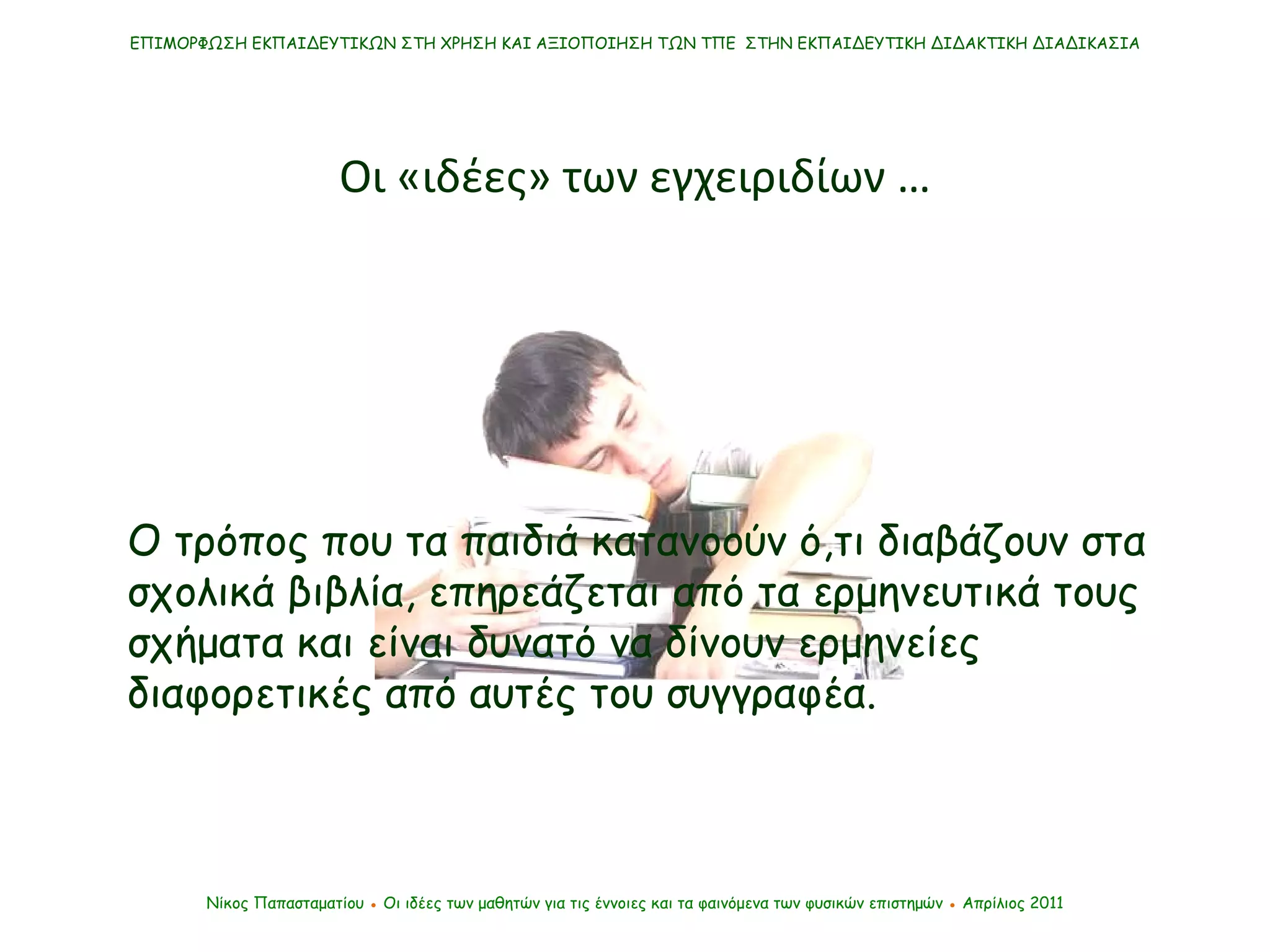 ΕΠΙΜΟΡΦΩΣΗ ΕΚΠΑΙΔΕΥΤΙΚΩΝ ΣΤΗ ΧΡΗΣΗ ΚΑΙ ΑΞΙΟΠΟΙΗΣΗ ΤΩΝ ΤΠΕ  ΣΤΗΝ ΕΚΠΑΙΔΕΥΤΙΚΗ ΔΙΔΑΚΤΙΚΗ ΔΙΑΔΙΚΑΣΙΑ Οι «ιδέες» των εγχειριδίων … Νίκος Παπασταματίου  ●  Οι ιδέες των μαθητών   για τις έννοιες και τα φαινόμενα των φυσικών επιστημών  ●  Απρίλιος 2011 Ο τρόπος που τα παιδιά κατανοούν ό,τι διαβάζουν στα σχολικά βιβλία, επηρεάζεται από τα ερμηνευτικά τους σχήματα και είναι δυνατό να δίνουν ερμηνείες διαφορετικές από αυτές του συγγραφέα.  