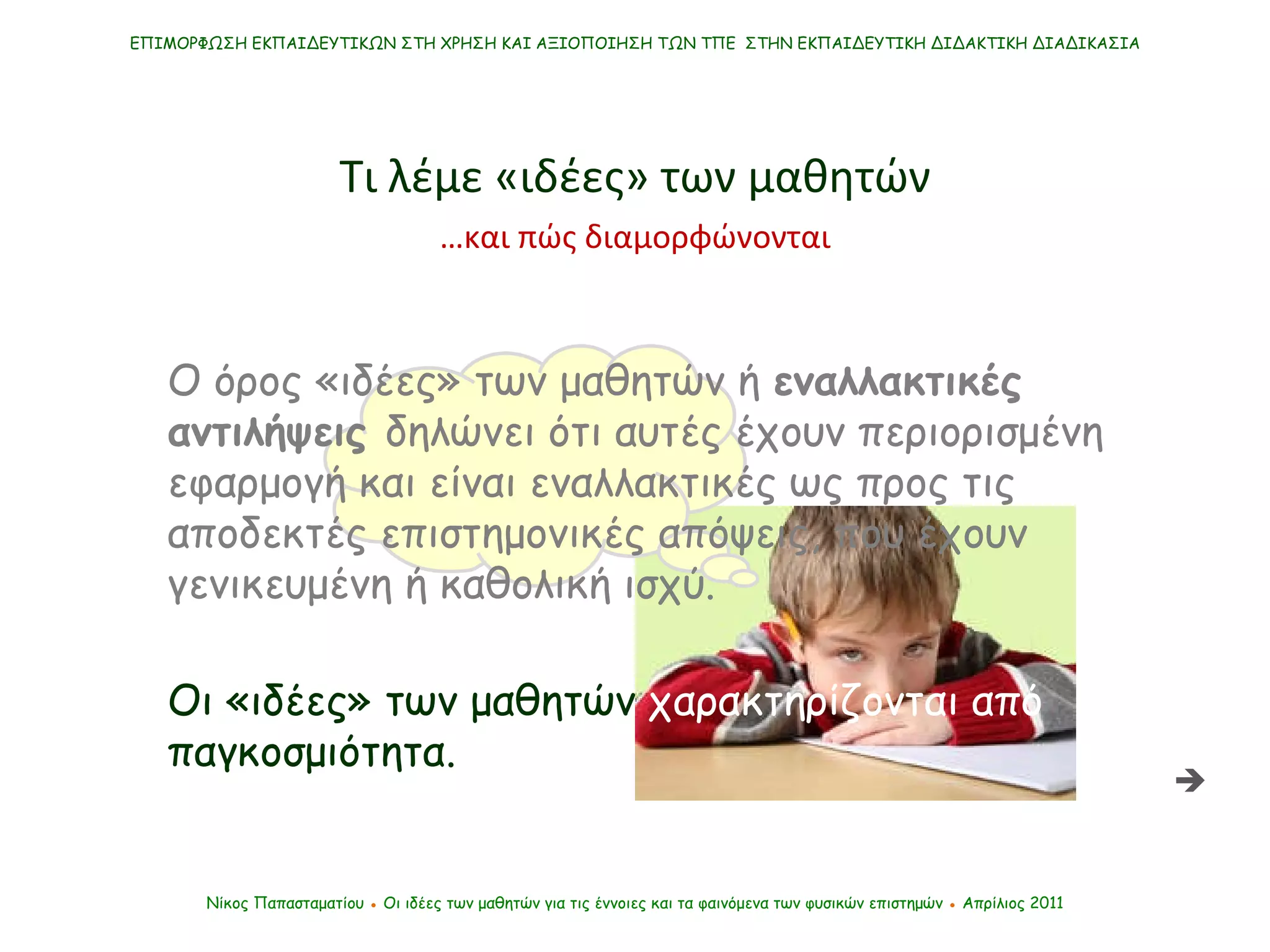 ΕΠΙΜΟΡΦΩΣΗ ΕΚΠΑΙΔΕΥΤΙΚΩΝ ΣΤΗ ΧΡΗΣΗ ΚΑΙ ΑΞΙΟΠΟΙΗΣΗ ΤΩΝ ΤΠΕ  ΣΤΗΝ ΕΚΠΑΙΔΕΥΤΙΚΗ ΔΙΔΑΚΤΙΚΗ ΔΙΑΔΙΚΑΣΙΑ Νίκος Παπασταματίου  ●  Οι ιδέες των μαθητών   για τις έννοιες και τα φαινόμενα των φυσικών επιστημών  ●  Απρίλιος 2011 Τι λέμε «ιδέες» των μαθητών Ο όρος «ιδέες» των μαθητών ή  εναλλακτικές αντιλήψεις  δηλώνει ότι αυτές έχουν περιορισμένη εφαρμογή και είναι εναλλακτικές ως προς τις αποδεκτές επιστημονικές απόψεις, που έχουν γενικευμένη ή καθολική ισχύ. Οι «ιδέες» των μαθητών  χαρακτηρίζονται από  παγκοσμιότητα. … και πώς διαμορφώνονται  