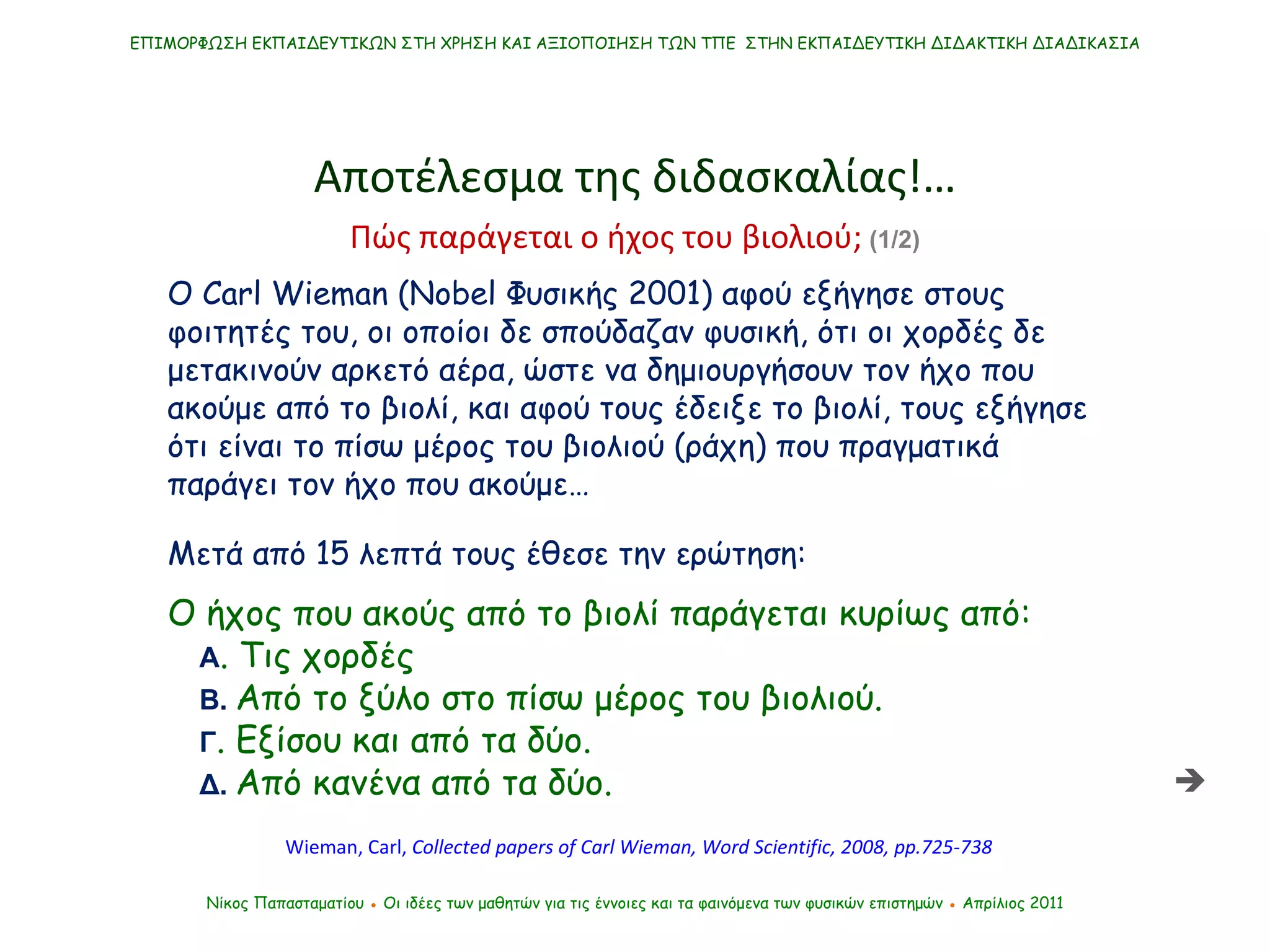 O Carl Wieman  ( Nobel  Φυσικής 2001) αφού εξήγησε στους φοιτητές του, οι οποίοι δε σπούδαζαν φυσική, ότι οι χορδές δε μετακινούν αρκετό αέρα, ώστε να δημιουργήσουν τον ήχο που ακούμε από το βιολί, και αφού τους έδειξε το βιολί, τους εξήγησε ότι είναι το πίσω μέρος του βιολιού (ράχη) που πραγματικά παράγει τον ήχο που ακούμε… ΕΠΙΜΟΡΦΩΣΗ ΕΚΠΑΙΔΕΥΤΙΚΩΝ ΣΤΗ ΧΡΗΣΗ ΚΑΙ ΑΞΙΟΠΟΙΗΣΗ ΤΩΝ ΤΠΕ  ΣΤΗΝ ΕΚΠΑΙΔΕΥΤΙΚΗ ΔΙΔΑΚΤΙΚΗ ΔΙΑΔΙΚΑΣΙΑ Αποτέλεσμα της διδασκαλίας !… Νίκος Παπασταματίου  ●  Οι ιδέες των μαθητών   για τις έννοιες και τα φαινόμενα των φυσικών επιστημών  ●  Απρίλιος 2011 Wieman, Carl,  Collected papers of Carl Wieman , Word Scientific, 2008, pp.725-738  Μετά από 15 λεπτά τους έθεσε την ερώτηση:  Ο ήχος που ακούς από το βιολί παράγεται κυρίως από: Α . Τις χορδές Β.  Από το ξύλο στο πίσω μέρος του βιολιού. Γ . Εξίσου και από τα δύο. Δ .  Από κανένα από τα δύο. Πώς παράγεται ο ήχος του βιολιού;  (1/2)  
