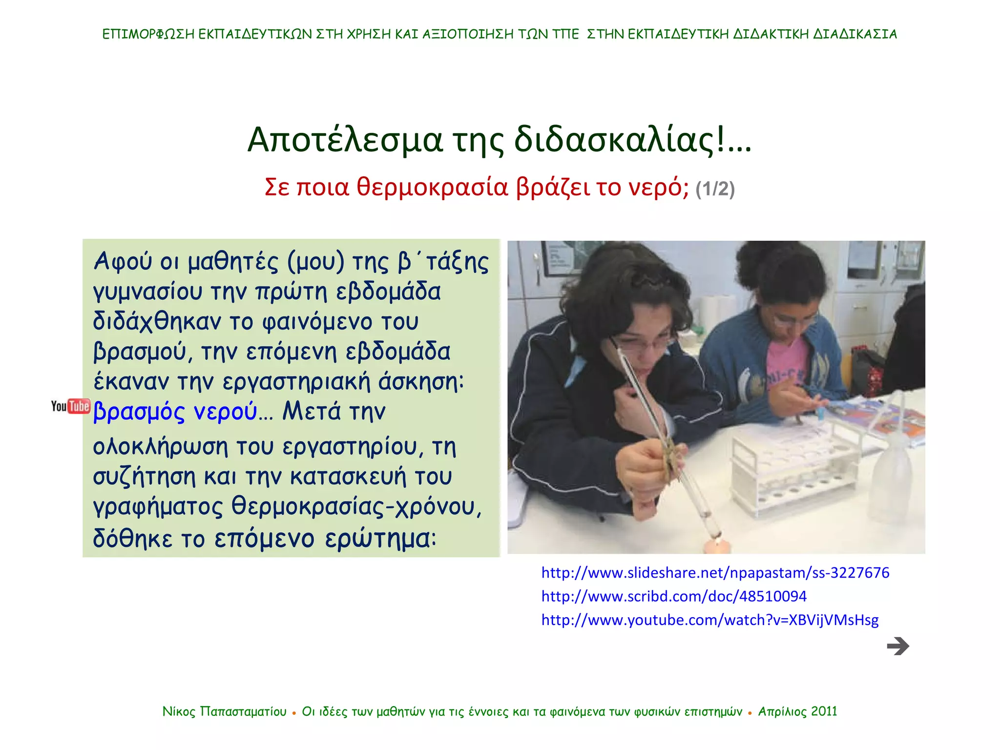ΕΠΙΜΟΡΦΩΣΗ ΕΚΠΑΙΔΕΥΤΙΚΩΝ ΣΤΗ ΧΡΗΣΗ ΚΑΙ ΑΞΙΟΠΟΙΗΣΗ ΤΩΝ ΤΠΕ  ΣΤΗΝ ΕΚΠΑΙΔΕΥΤΙΚΗ ΔΙΔΑΚΤΙΚΗ ΔΙΑΔΙΚΑΣΙΑ Νίκος Παπασταματίου  ●  Οι ιδέες των μαθητών   για τις έννοιες και τα φαινόμενα των φυσικών επιστημών  ●  Απρίλιος 2011 Αποτέλεσμα της διδασκαλίας !… Αφού οι μαθητές (μου) της β΄τάξης γυμνασίου την πρώτη εβδομάδα διδάχθηκαν το φαινόμενο του βρασμού, την επόμενη εβδομάδα έκαναν την εργαστηριακή άσκηση:  βρασμός νερού … Μετά την ολοκλήρωση του εργαστηρίου, τη συζήτηση και την κατασκευή του γραφήματος θερμοκρασίας-χρόνου, δόθηκε το  επόμενο ερώτημα : http://www.slideshare.net/npapastam/ss-3227676 http://www.youtube.com/watch?v=XBVijVMsHsg http://www.scribd.com/doc/48510094 Σε ποια θερμοκρασία βράζει το νερό;  (1/2)  