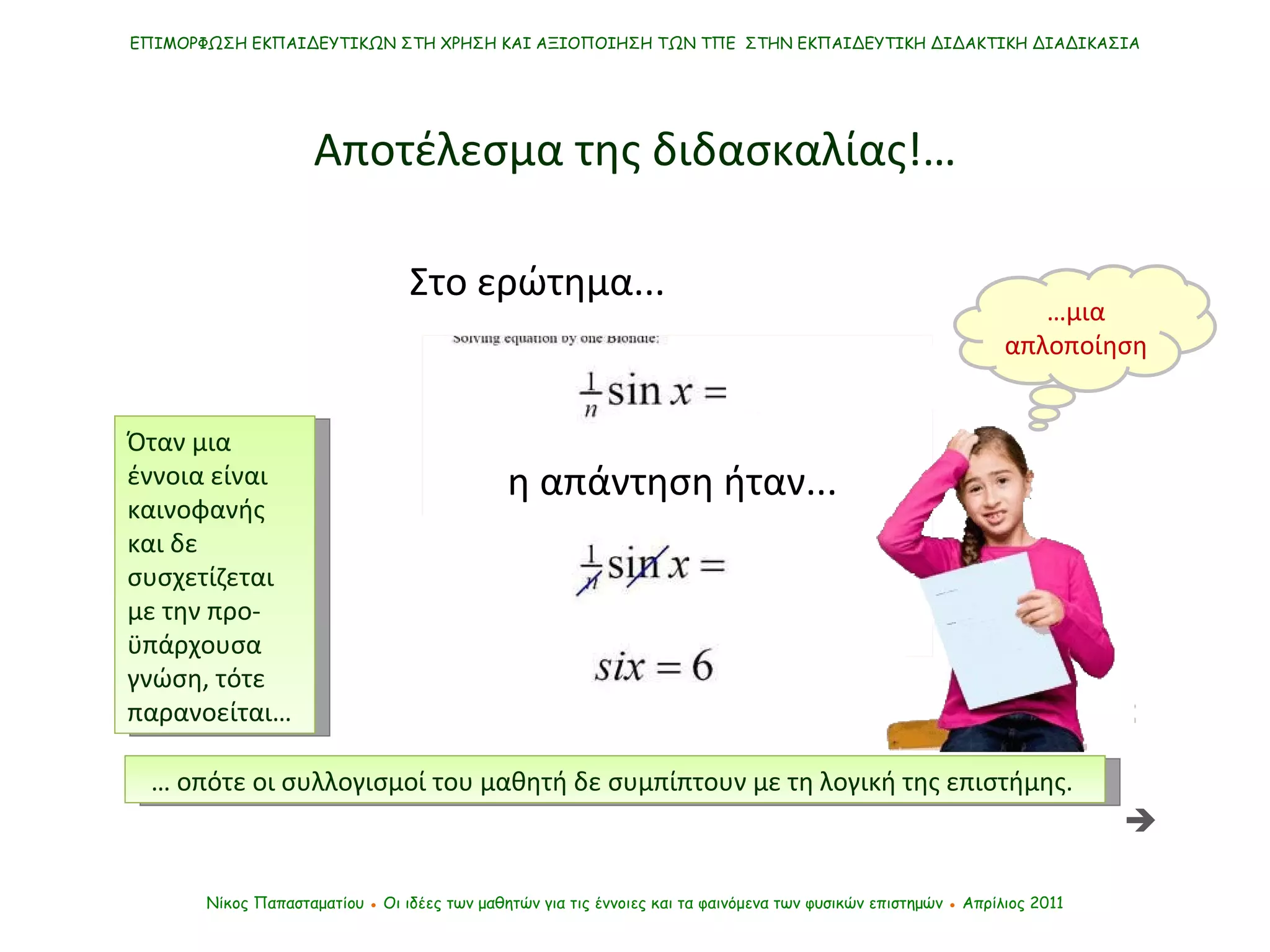 Στο ερώτημα... cos   (90-x)/n ΕΠΙΜΟΡΦΩΣΗ ΕΚΠΑΙΔΕΥΤΙΚΩΝ ΣΤΗ ΧΡΗΣΗ ΚΑΙ ΑΞΙΟΠΟΙΗΣΗ ΤΩΝ ΤΠΕ  ΣΤΗΝ ΕΚΠΑΙΔΕΥΤΙΚΗ ΔΙΔΑΚΤΙΚΗ ΔΙΑΔΙΚΑΣΙΑ Νίκος Παπασταματίου  ●  Οι ιδέες των μαθητών   για τις έννοιες και τα φαινόμενα των φυσικών επιστημών  ●  Απρίλιος 2011 Αποτέλεσμα της διδασκαλίας !… …  οπότε οι συλλογισμοί του μαθητή δε συμπίπτουν με τη λογική της επιστήμης.  η απάντηση ήταν...  … μια απλοποίηση Όταν μια έννοια είναι καινοφανής και δε συσχετίζεται με την προ-ϋπάρχουσα γνώση, τότε παρανοείται… 