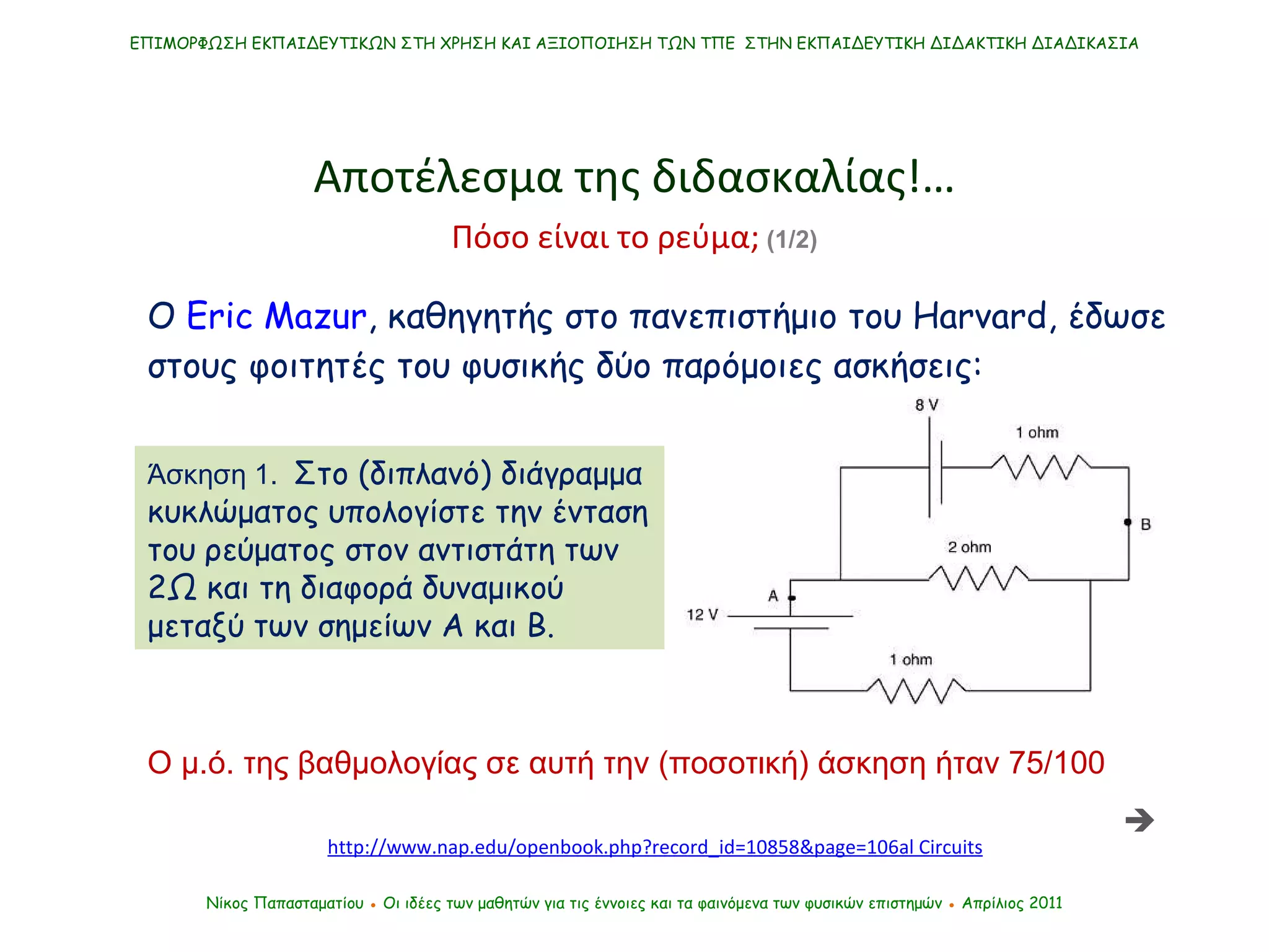 http://www.nap.edu/openbook.php?record_id=10858&page=10 6 al Circuits ΕΠΙΜΟΡΦΩΣΗ ΕΚΠΑΙΔΕΥΤΙΚΩΝ ΣΤΗ ΧΡΗΣΗ ΚΑΙ ΑΞΙΟΠΟΙΗΣΗ ΤΩΝ ΤΠΕ  ΣΤΗΝ ΕΚΠΑΙΔΕΥΤΙΚΗ ΔΙΔΑΚΤΙΚΗ ΔΙΑΔΙΚΑΣΙΑ Νίκος Παπασταματίου  ●  Οι ιδέες των μαθητών   για τις έννοιες και τα φαινόμενα των φυσικών επιστημών  ●  Απρίλιος 2011 Αποτέλεσμα της διδασκαλίας !… Ο  Eric Mazur , καθηγητής στο πανεπιστήμιο του  Harvard ,   έδωσε στους φοιτητές του φυσικής δύο παρόμοιες ασκήσεις: Άσκηση 1.  Στο (διπλανό) διάγραμμα κυκλώματος υπολογίστε την ένταση του ρεύματος στον αντιστάτη των 2Ω και τη διαφορά δυναμικού μεταξύ των σημείων Α και Β.  Ο μ.ό. της βαθμολογίας σε αυτή την (ποσοτική) άσκηση ήταν 75/100 Πόσο είναι το ρεύμα;  (1/2)  