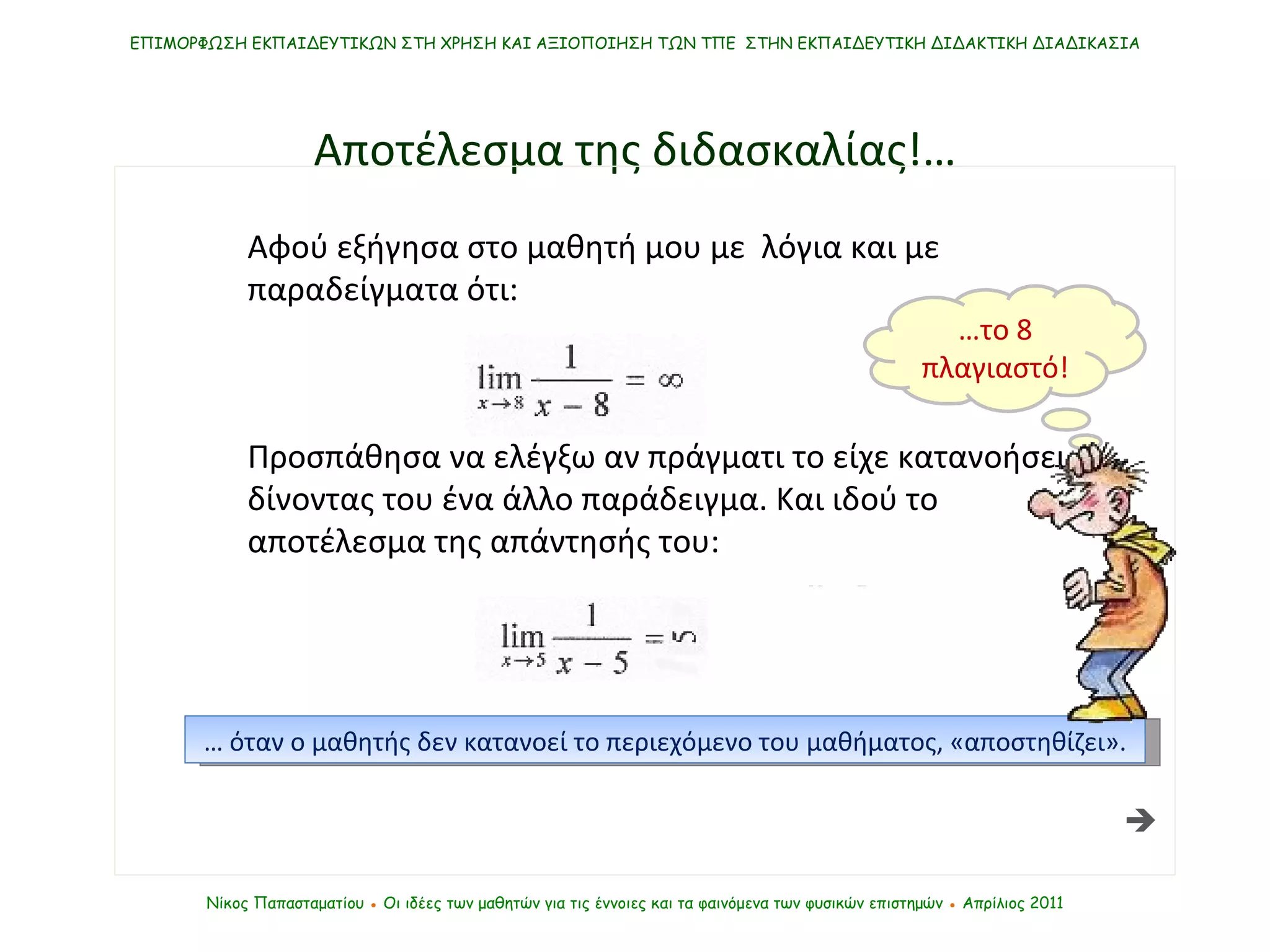 Αποτέλεσμα της διδασκαλίας !… Αφού εξήγησα στο μαθητή μου με  λόγια και με  παραδείγματα ότι: Προσπάθησα να ελέγξω αν πράγματι το είχε κατανοήσει, δίνοντας του ένα άλλο παράδειγμα. Και ιδού το αποτέλεσμα της απάντησής του:  ΕΠΙΜΟΡΦΩΣΗ ΕΚΠΑΙΔΕΥΤΙΚΩΝ ΣΤΗ ΧΡΗΣΗ ΚΑΙ ΑΞΙΟΠΟΙΗΣΗ ΤΩΝ ΤΠΕ  ΣΤΗΝ ΕΚΠΑΙΔΕΥΤΙΚΗ ΔΙΔΑΚΤΙΚΗ ΔΙΑΔΙΚΑΣΙΑ Νίκος Παπασταματίου  ●  Οι ιδέες των μαθητών   για τις έννοιες και τα φαινόμενα των φυσικών επιστημών  ●  Απρίλιος 2011 …  όταν ο μαθητής δεν κατανοεί το περιεχόμενο του μαθήματος, «αποστηθίζει». … το 8 πλαγιαστό! 