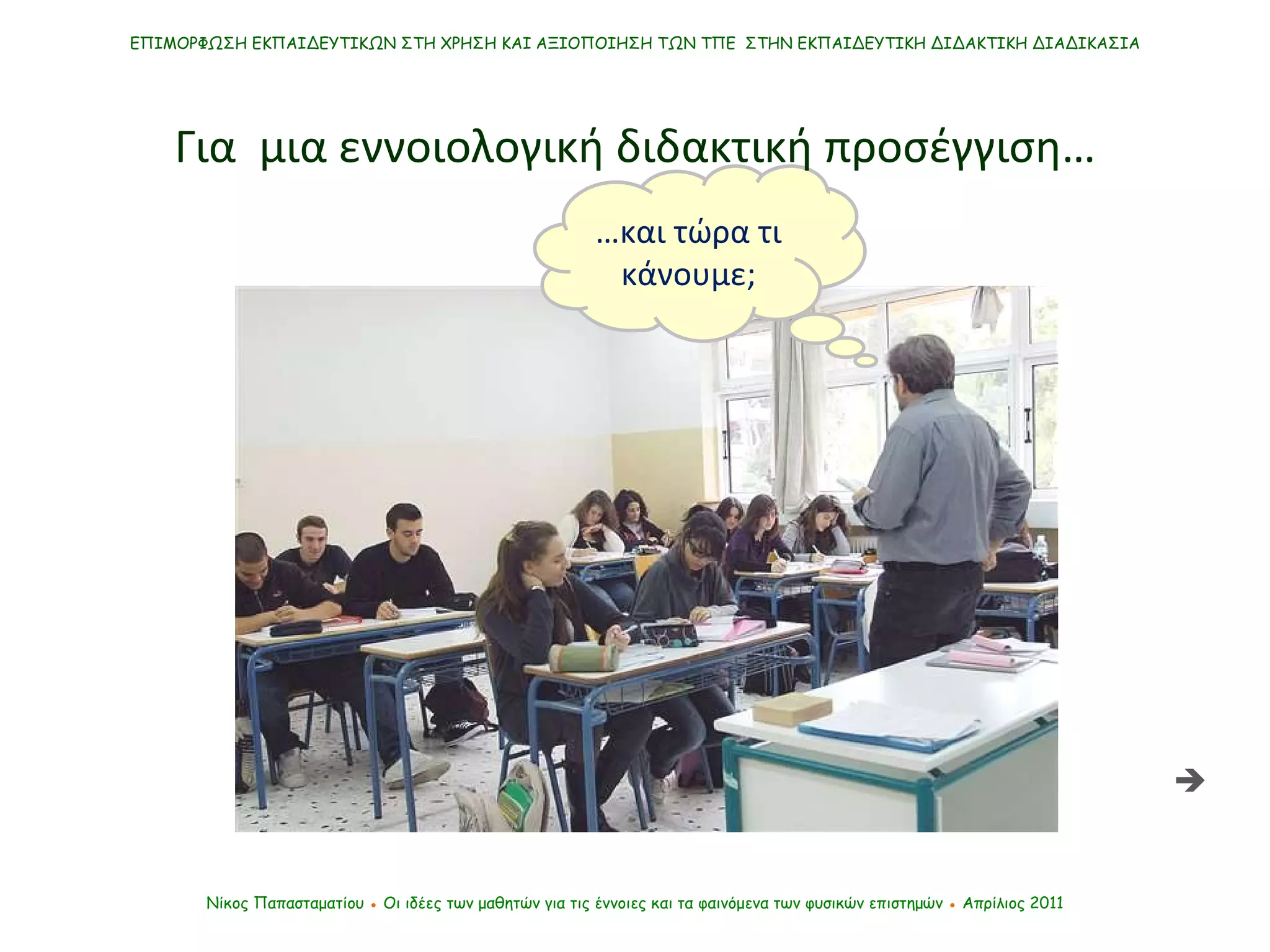 … και τώρα τι κάνουμε; ΕΠΙΜΟΡΦΩΣΗ ΕΚΠΑΙΔΕΥΤΙΚΩΝ ΣΤΗ ΧΡΗΣΗ ΚΑΙ ΑΞΙΟΠΟΙΗΣΗ ΤΩΝ ΤΠΕ  ΣΤΗΝ ΕΚΠΑΙΔΕΥΤΙΚΗ ΔΙΔΑΚΤΙΚΗ ΔΙΑΔΙΚΑΣΙΑ Νίκος Παπασταματίου  ●  Οι ιδέες των μαθητών   για τις έννοιες και τα φαινόμενα των φυσικών επιστημών  ●  Απρίλιος 2011 Για  μια εννοιολογική διδακτική προσέγγιση…  