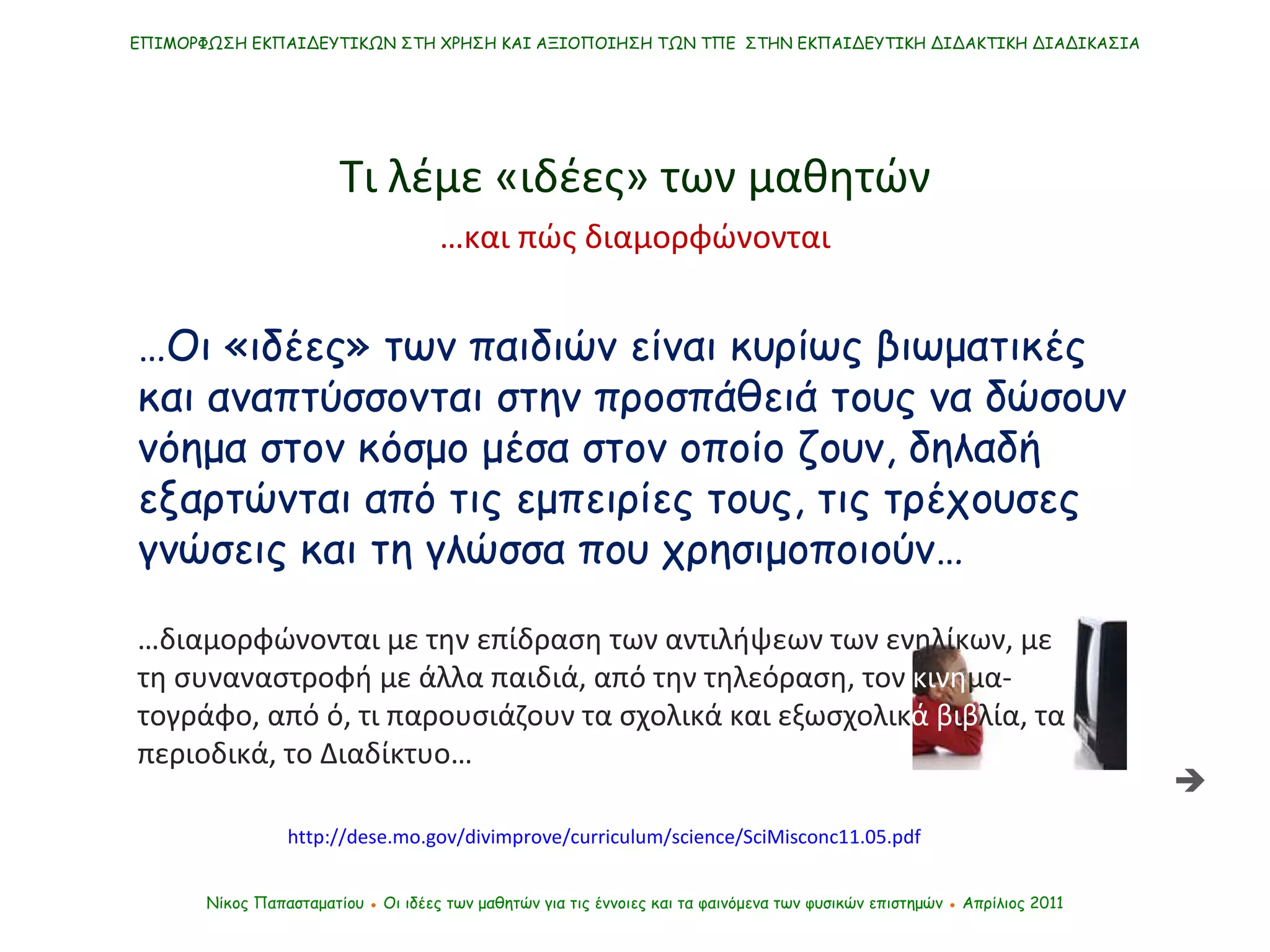 ΕΠΙΜΟΡΦΩΣΗ ΕΚΠΑΙΔΕΥΤΙΚΩΝ ΣΤΗ ΧΡΗΣΗ ΚΑΙ ΑΞΙΟΠΟΙΗΣΗ ΤΩΝ ΤΠΕ  ΣΤΗΝ ΕΚΠΑΙΔΕΥΤΙΚΗ ΔΙΔΑΚΤΙΚΗ ΔΙΑΔΙΚΑΣΙΑ Νίκος Παπασταματίου  ●  Οι ιδέες των μαθητών   για τις έννοιες και τα φαινόμενα των φυσικών επιστημών  ●  Απρίλιος 2011 … Οι «ιδέες» των παιδιών είναι κυρίως βιωματικές και αναπτύσσονται στην προσπάθειά τους να δώσουν νόημα στον κόσμο μέσα στον οποίο ζουν, δηλαδή εξαρτώνται από τις εμπειρίες τους, τις τρέχουσες γνώσεις και τη γλώσσα που χρησιμοποιούν… Τι λέμε «ιδέες» των μαθητών  … διαμορφώνονται με την επίδραση των αντιλήψεων των ενηλίκων, με τη συναναστροφή με άλλα παιδιά, από την τηλεόραση, τον  κινη μα-τογράφο, από ό, τι παρουσιάζουν τα σχολικά και εξωσχολικ ά βιβ λία, τα περιοδικά, το Διαδίκτυο… … και πώς διαμορφώνονται http://dese.mo.gov/divimprove/curriculum/science/SciMisconc11.05.pdf 