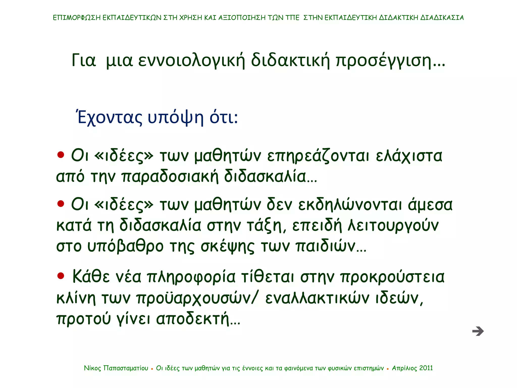    Οι «ιδέες» των μαθητών δεν εκδηλώνονται άμεσα κατά τη διδασκαλία στην τάξη, επειδή λειτουργούν στο υπόβαθρο της σκέψης των παιδιών… ΕΠΙΜΟΡΦΩΣΗ ΕΚΠΑΙΔΕΥΤΙΚΩΝ ΣΤΗ ΧΡΗΣΗ ΚΑΙ ΑΞΙΟΠΟΙΗΣΗ ΤΩΝ ΤΠΕ  ΣΤΗΝ ΕΚΠΑΙΔΕΥΤΙΚΗ ΔΙΔΑΚΤΙΚΗ ΔΙΑΔΙΚΑΣΙΑ Νίκος Παπασταματίου  ●  Οι ιδέες των μαθητών   για τις έννοιες και τα φαινόμενα των φυσικών επιστημών  ●  Απρίλιος 2011 Για  μια εννοιολογική διδακτική προσέγγιση…    Κάθε νέα πληροφορία τίθεται στην προκρούστεια κλίνη των προϋαρχουσών/ εναλλακτικών ιδεών, προτού γίνει αποδεκτή… Έχοντας υπόψη ότι:    Οι «ιδέες» των μαθητών επηρεάζονται ελάχιστα από την παραδοσιακή διδασκαλία…  