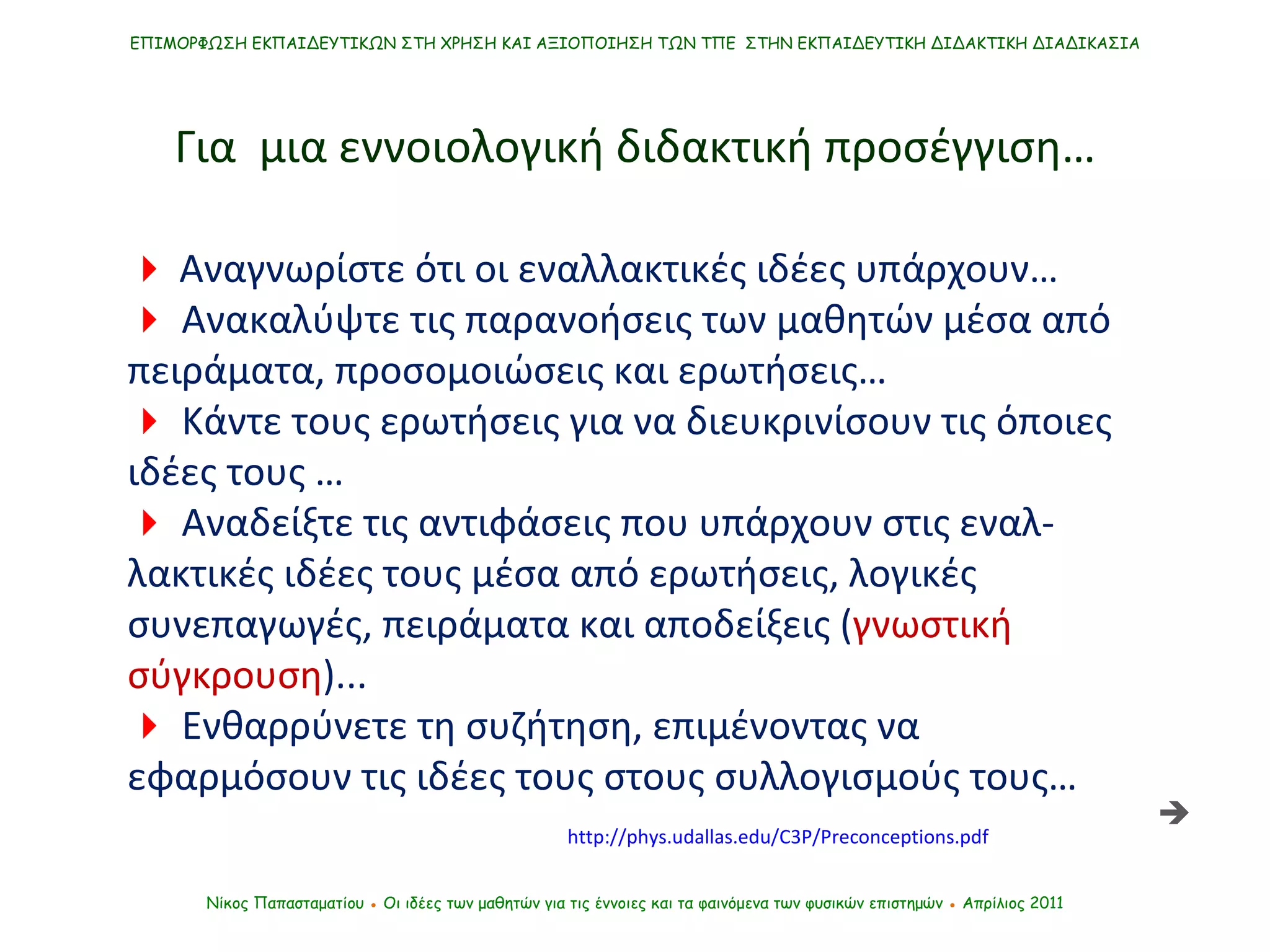    Αναγνωρίστε ότι οι εναλλακτικές ιδέες υπάρχουν…     Ανακαλύψτε τις παρανοήσεις των μαθητών μέσα από πειράματα, προσομοιώσεις και ερωτήσεις…     Κάντε τους ερωτήσεις για να διευκρινίσουν τις όποιες ιδέες τους …    Αναδείξτε τις αντιφάσεις που υπάρχουν στις εναλ-λακτικές ιδέες τους μέσα από ερωτήσεις, λογικές συνεπαγωγές, πειράματα και αποδείξεις ( γνωστική σύγκρουση )...     Ενθαρρύνετε τη συζήτηση, επιμένοντας να εφαρμόσουν τις ιδέες τους στους συλλογισμούς τους …   Νίκος Παπασταματίου  ●  Οι ιδέες των μαθητών   για τις έννοιες και τα φαινόμενα των φυσικών επιστημών  ●  Απρίλιος 2011 ΕΠΙΜΟΡΦΩΣΗ ΕΚΠΑΙΔΕΥΤΙΚΩΝ ΣΤΗ ΧΡΗΣΗ ΚΑΙ ΑΞΙΟΠΟΙΗΣΗ ΤΩΝ ΤΠΕ  ΣΤΗΝ ΕΚΠΑΙΔΕΥΤΙΚΗ ΔΙΔΑΚΤΙΚΗ ΔΙΑΔΙΚΑΣΙΑ Για  μια εννοιολογική διδακτική προσέγγιση…  http://phys.udallas.edu/C3P/Preconceptions.pdf 