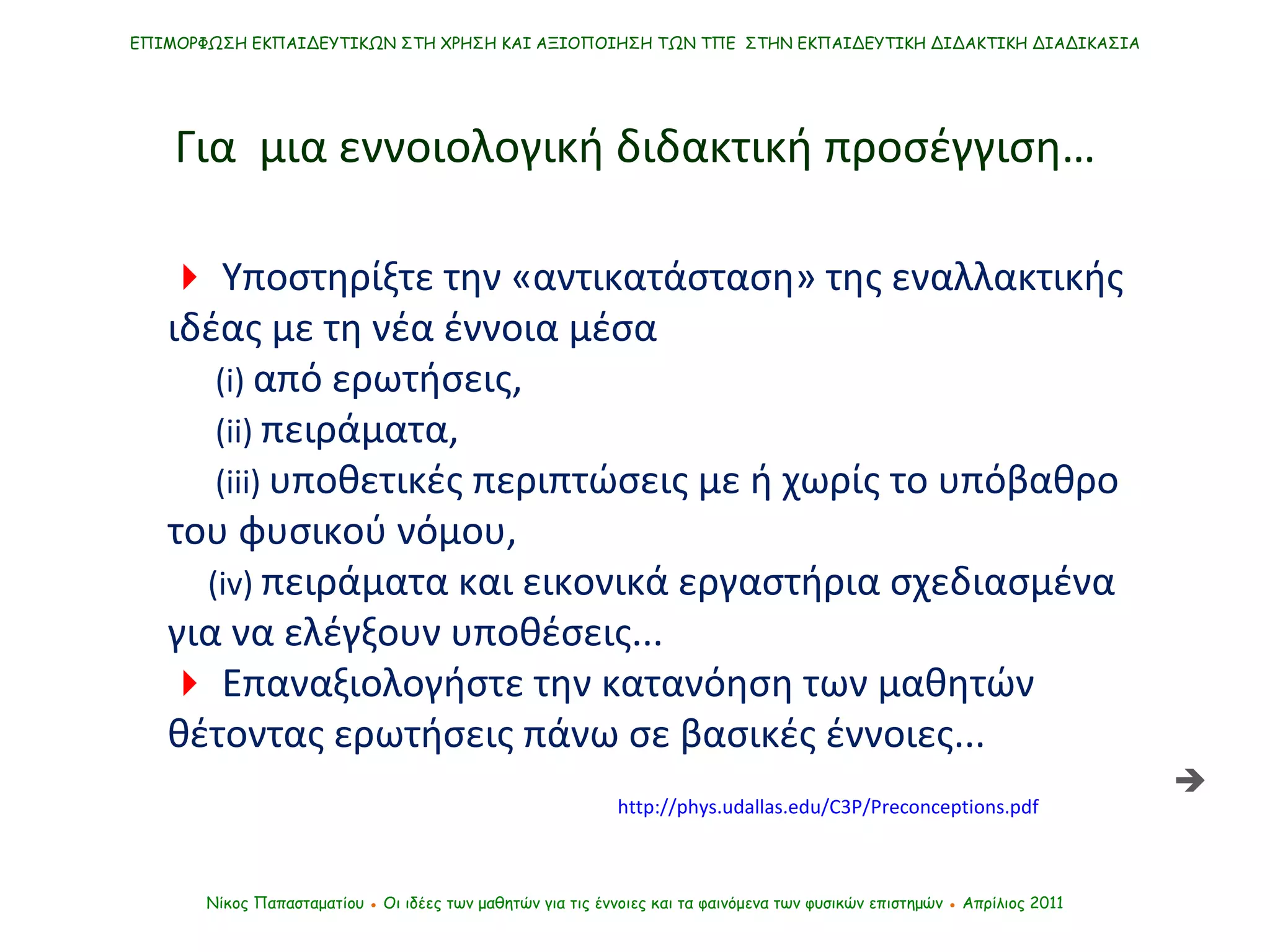    Υποστηρίξτε την «αντικατάσταση» της εναλλακτικής ιδέας με τη νέα έννοια μέσα (i)   από ερωτήσεις,  ( ii )  πειράματα,  ( iii )  υποθετικές περιπτώσεις με ή χωρίς το υπόβαθρο του φυσικού νόμου,  ( iv)   πειράματα και εικονικά εργαστήρια σχεδιασμένα για να ελέγξουν υποθέσεις.. .    Επαναξιολογήστε την κατανόηση των μαθητών θέτοντας ερωτήσεις πάνω σε βασικές έννοιες...  Νίκος Παπασταματίου  ●  Οι ιδέες των μαθητών   για τις έννοιες και τα φαινόμενα των φυσικών επιστημών  ●  Απρίλιος 2011 ΕΠΙΜΟΡΦΩΣΗ ΕΚΠΑΙΔΕΥΤΙΚΩΝ ΣΤΗ ΧΡΗΣΗ ΚΑΙ ΑΞΙΟΠΟΙΗΣΗ ΤΩΝ ΤΠΕ  ΣΤΗΝ ΕΚΠΑΙΔΕΥΤΙΚΗ ΔΙΔΑΚΤΙΚΗ ΔΙΑΔΙΚΑΣΙΑ Για  μια εννοιολογική διδακτική προσέγγιση… http://phys.udallas.edu/C3P/Preconceptions.pdf  