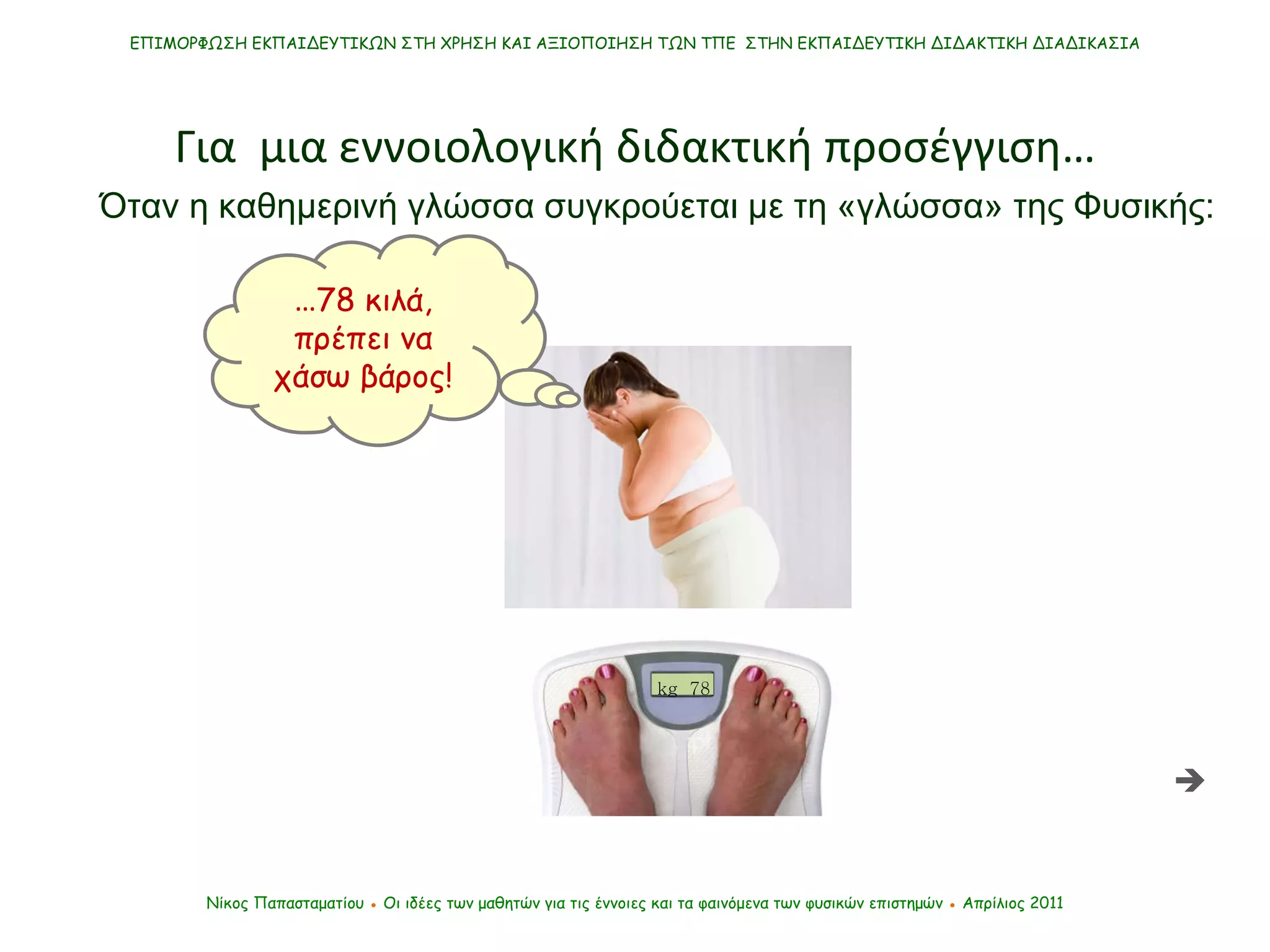 Νίκος Παπασταματίου  ●  Οι ιδέες των μαθητών   για τις έννοιες και τα φαινόμενα των φυσικών επιστημών  ●  Απρίλιος 2011 ΕΠΙΜΟΡΦΩΣΗ ΕΚΠΑΙΔΕΥΤΙΚΩΝ ΣΤΗ ΧΡΗΣΗ ΚΑΙ ΑΞΙΟΠΟΙΗΣΗ ΤΩΝ ΤΠΕ  ΣΤΗΝ ΕΚΠΑΙΔΕΥΤΙΚΗ ΔΙΔΑΚΤΙΚΗ ΔΙΑΔΙΚΑΣΙΑ Για  μια εννοιολογική διδακτική προσέγγιση…  … 78 κιλά, πρέπει να χάσω βάρος! Όταν η καθημερινή γλώσσα συγκρούεται με τη «γλώσσα» της Φυσικής : kg  78 