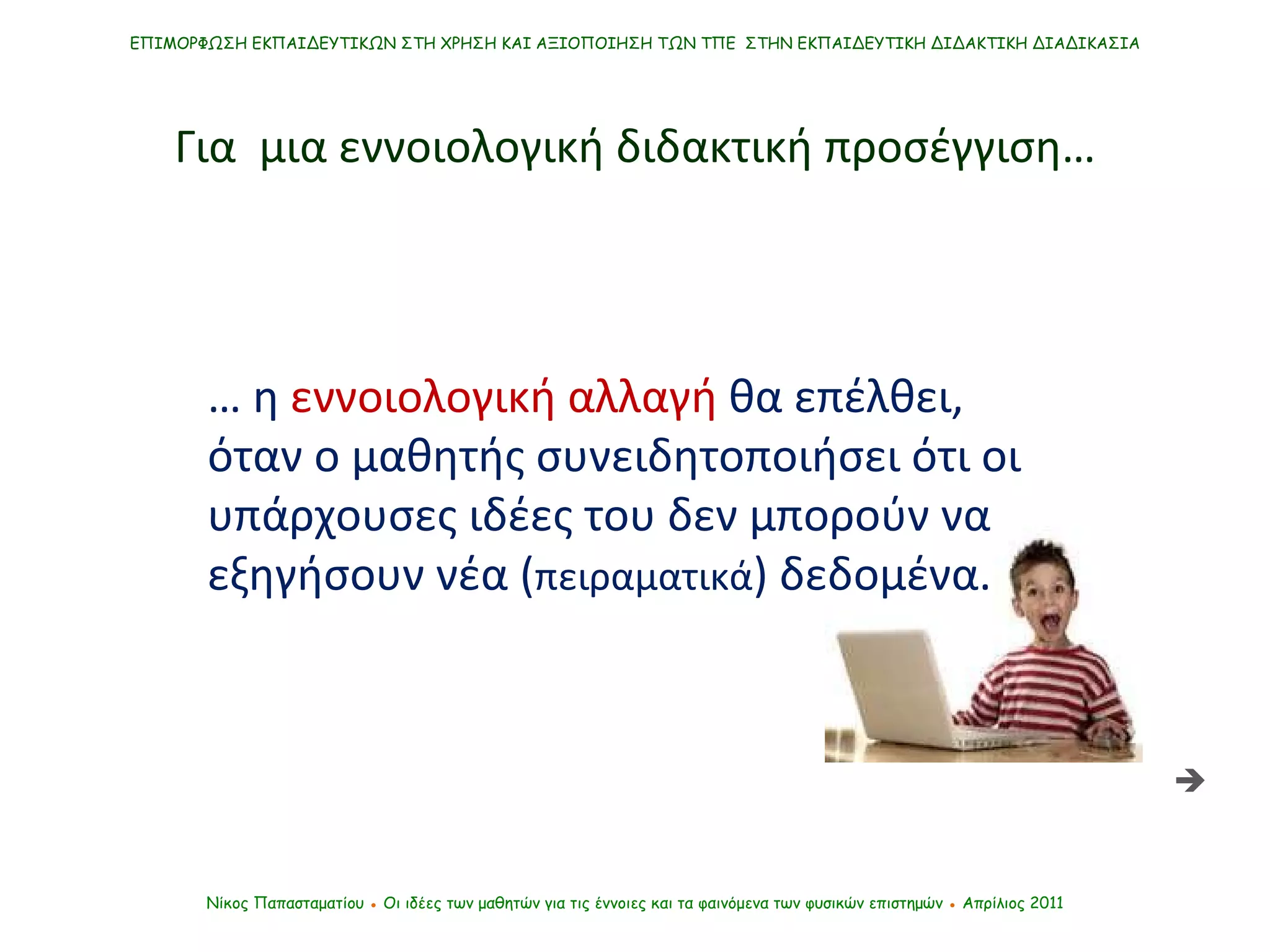 …  η   εννοιολογική αλλαγή   θα επέλθει, όταν ο μαθητής συνειδητοποιήσει ότι οι υπάρχουσες ιδέες του δεν μπορούν να εξηγήσουν νέα ( πειραματικά ) δεδομένα.  Νίκος Παπασταματίου  ●  Οι ιδέες των μαθητών   για τις έννοιες και τα φαινόμενα των φυσικών επιστημών  ●  Απρίλιος 2011 ΕΠΙΜΟΡΦΩΣΗ ΕΚΠΑΙΔΕΥΤΙΚΩΝ ΣΤΗ ΧΡΗΣΗ ΚΑΙ ΑΞΙΟΠΟΙΗΣΗ ΤΩΝ ΤΠΕ  ΣΤΗΝ ΕΚΠΑΙΔΕΥΤΙΚΗ ΔΙΔΑΚΤΙΚΗ ΔΙΑΔΙΚΑΣΙΑ Για  μια εννοιολογική διδακτική προσέγγιση…  