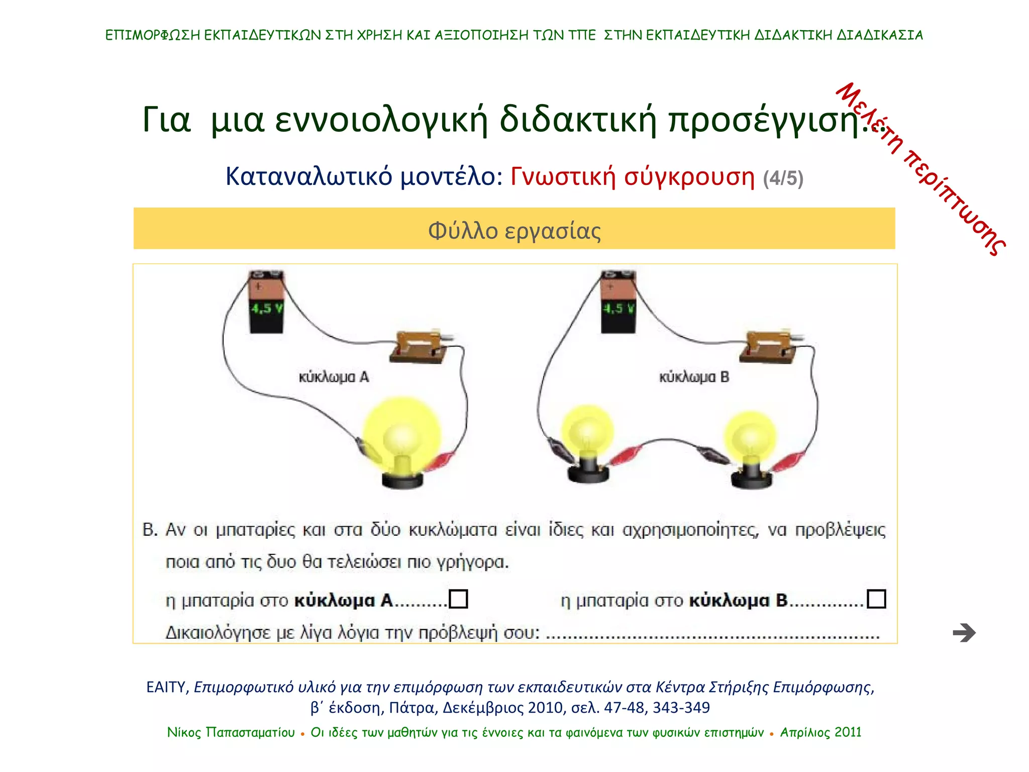 ΕΠΙΜΟΡΦΩΣΗ ΕΚΠΑΙΔΕΥΤΙΚΩΝ ΣΤΗ ΧΡΗΣΗ ΚΑΙ ΑΞΙΟΠΟΙΗΣΗ ΤΩΝ ΤΠΕ  ΣΤΗΝ ΕΚΠΑΙΔΕΥΤΙΚΗ ΔΙΔΑΚΤΙΚΗ ΔΙΑΔΙΚΑΣΙΑ Νίκος Παπασταματίου  ●  Οι ιδέες των μαθητών   για τις έννοιες και τα φαινόμενα των φυσικών επιστημών  ●  Απρίλιος 2011 Για  μια εννοιολογική διδακτική προσέγγιση… Καταναλωτικό μοντέλο:  Γνωστική σύγκρουση  (4/5) ΕΑΙΤΥ,  Επιμορφωτικό υλικό για την επιμόρφωση των εκπαιδευτικών στα Κέντρα Στήριξης Επιμόρφωσης , β΄ έκδοση, Πάτρα, Δεκέμβριος 2010, σελ. 47-48, 343-349 Φύλλο εργασίας Μελέτη περίπτωσης  