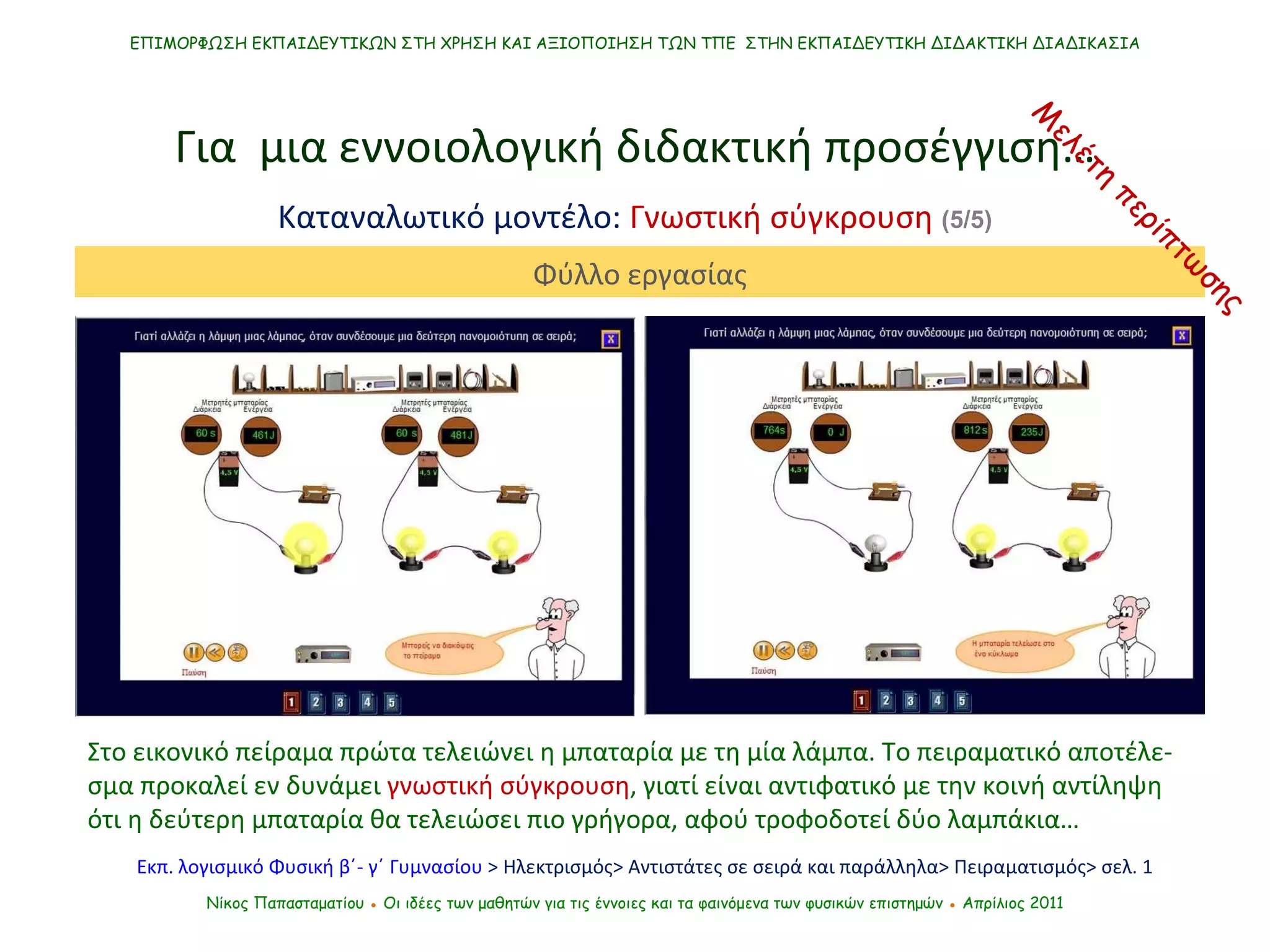 Στο εικονικό πείραμα πρώτα τελειώνει η μπαταρία με τη μία λάμπα. Το πειραματικό αποτέλε-σμα προκαλεί εν δυνάμει  γνωστική σύγκρουση , γιατί είναι αντιφατικό με την κοινή αντίληψη ότι η δεύτερη μπαταρία θα τελειώσει πιο γρήγορα, αφού τροφοδοτεί δύο λαμπάκια… ΕΠΙΜΟΡΦΩΣΗ ΕΚΠΑΙΔΕΥΤΙΚΩΝ ΣΤΗ ΧΡΗΣΗ ΚΑΙ ΑΞΙΟΠΟΙΗΣΗ ΤΩΝ ΤΠΕ  ΣΤΗΝ ΕΚΠΑΙΔΕΥΤΙΚΗ ΔΙΔΑΚΤΙΚΗ ΔΙΑΔΙΚΑΣΙΑ Νίκος Παπασταματίου  ●  Οι ιδέες των μαθητών   για τις έννοιες και τα φαινόμενα των φυσικών επιστημών  ●  Απρίλιος 2011 Για  μια εννοιολογική διδακτική προσέγγιση… Καταναλωτικό μοντέλο:  Γνωστική σύγκρουση  (5/5) Εκπ. λογισμικό Φυσική β΄- γ΄ Γυμνασίου  > Ηλεκτρισμός> Αντιστάτες σε σειρά και παράλληλα> Πειραματισμός> σελ. 1 Φύλλο εργασίας Μελέτη περίπτωσης 