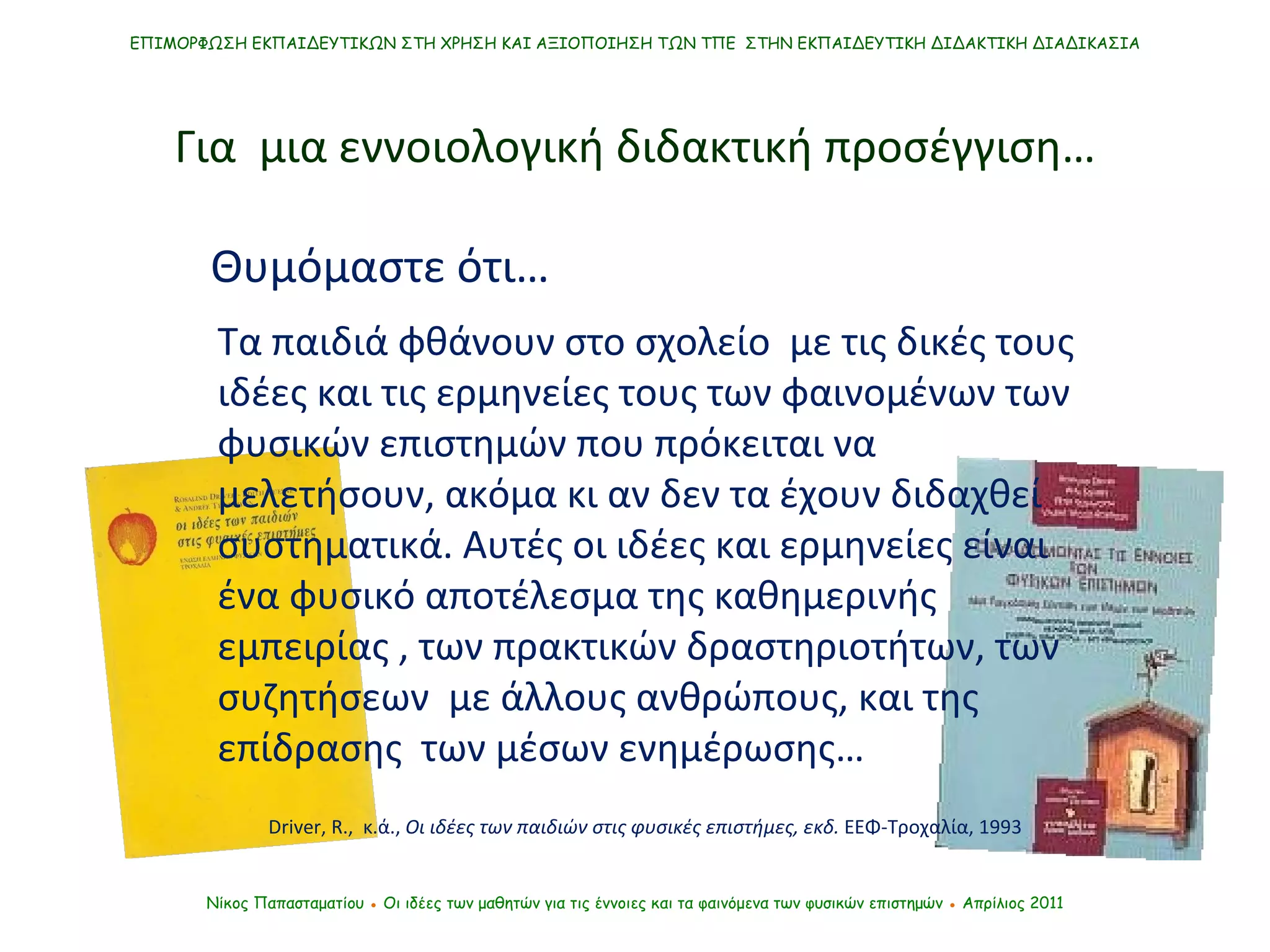 ΕΠΙΜΟΡΦΩΣΗ ΕΚΠΑΙΔΕΥΤΙΚΩΝ ΣΤΗ ΧΡΗΣΗ ΚΑΙ ΑΞΙΟΠΟΙΗΣΗ ΤΩΝ ΤΠΕ  ΣΤΗΝ ΕΚΠΑΙΔΕΥΤΙΚΗ ΔΙΔΑΚΤΙΚΗ ΔΙΑΔΙΚΑΣΙΑ Νίκος Παπασταματίου  ●  Οι ιδέες των μαθητών   για τις έννοιες και τα φαινόμενα των φυσικών επιστημών  ●  Απρίλιος 2011 Τα παιδιά φθάνουν στ o  σχολείο  με τις δικές τους ιδέες και τις ερμηνείες τους των φαινομένων των φυσικών επιστημών που πρόκειται να μελετήσουν, ακόμα κι αν δεν τα έχουν διδαχθεί συστηματικά. Αυτές οι ιδέες και ερμηνείες είναι ένα φυσικό αποτέλεσμα της καθημερινής εμπειρίας , των πρακτικών δραστηριοτήτων, των συζητήσεων  με άλλους ανθρώπους, και της επίδρασης  των μέσων ενημέρωσης… Driver ,  R.,  κ.ά. ,  Οι ιδέες των παιδιών στις φυσικές επιστήμες, εκδ.  ΕΕΦ-Τροχαλία, 1993 Για  μια εννοιολογική διδακτική προσέγγιση… Θυμόμαστε ότι… 