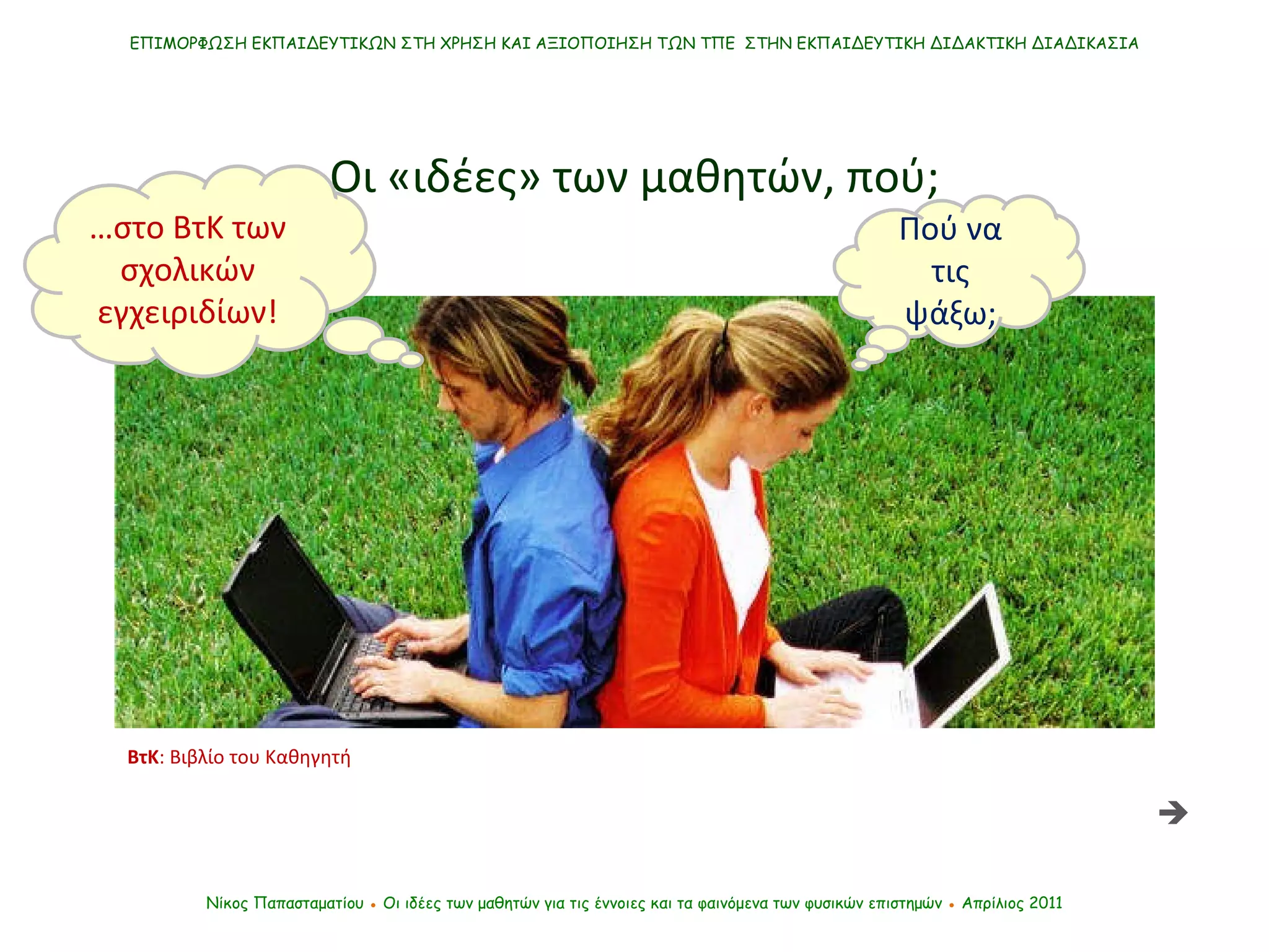 ΕΠΙΜΟΡΦΩΣΗ ΕΚΠΑΙΔΕΥΤΙΚΩΝ ΣΤΗ ΧΡΗΣΗ ΚΑΙ ΑΞΙΟΠΟΙΗΣΗ ΤΩΝ ΤΠΕ  ΣΤΗΝ ΕΚΠΑΙΔΕΥΤΙΚΗ ΔΙΔΑΚΤΙΚΗ ΔΙΑΔΙΚΑΣΙΑ Νίκος Παπασταματίου  ●  Οι ιδέες των μαθητών   για τις έννοιες και τα φαινόμενα των φυσικών επιστημών  ●  Απρίλιος 2011 Οι «ιδέες» των μαθητών, πού; Πού να τις ψάξω; … στο ΒτΚ των σχολικών εγχειριδίων!  ΒτΚ : Βιβλίο του Καθηγητή 