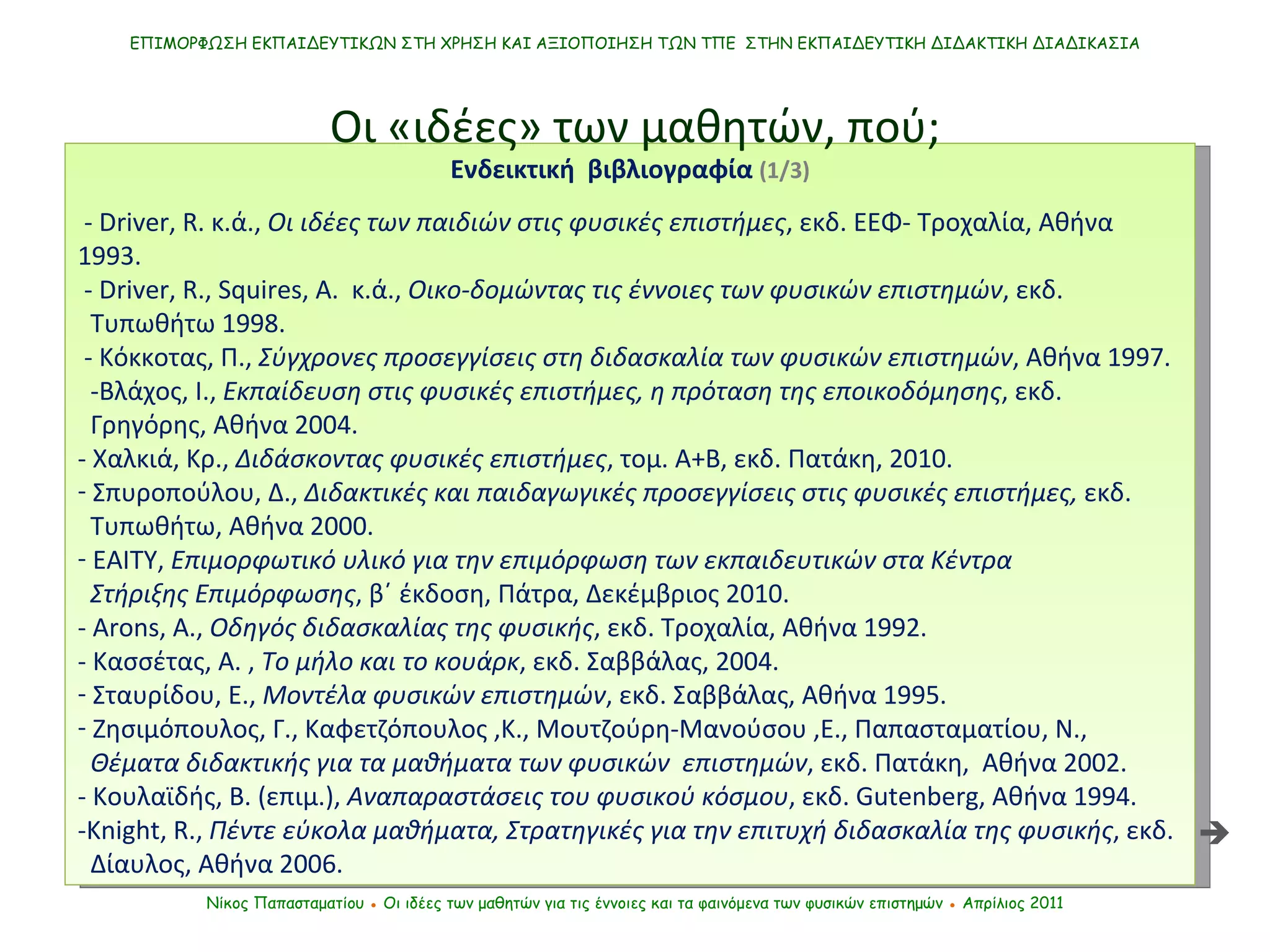 ΕΠΙΜΟΡΦΩΣΗ ΕΚΠΑΙΔΕΥΤΙΚΩΝ ΣΤΗ ΧΡΗΣΗ ΚΑΙ ΑΞΙΟΠΟΙΗΣΗ ΤΩΝ ΤΠΕ  ΣΤΗΝ ΕΚΠΑΙΔΕΥΤΙΚΗ ΔΙΔΑΚΤΙΚΗ ΔΙΑΔΙΚΑΣΙΑ Νίκος Παπασταματίου  ●  Οι ιδέες των μαθητών   για τις έννοιες και τα φαινόμενα των φυσικών επιστημών  ●  Απρίλιος 2011 Ενδεικτική  βιβλιογραφία  (1/3) - Driver, R. κ.ά.,  Οι ιδέες των παιδιών στις φυσικές επιστήμες , εκδ. ΕΕΦ- Τροχαλία, Αθήνα 1993.  - Driver ,  R .,  Squires , Α.  κ.ά.,  Οικο-δομώντας τις έννοιες των φυσικών επιστημών , εκδ.  Τυπωθήτω 1998. -  Κόκκοτας ,  Π.,  Σύγχρονες προσεγγίσεις στη διδασκαλία των φυσικών επιστημών , Αθήνα 1997. - Βλάχος ,  Ι.,  Εκπαίδευση στις φυσικές επιστήμες, η πρόταση της εποικοδόμησης , εκδ.  Γρηγόρης, Αθήνα 2004. - Χαλκιά, Κρ.,  Διδάσκοντας φυσικές επιστήμες , τομ. Α+Β, εκδ. Πατάκη, 2010. Σπυροπούλου ,  Δ.,  Διδακτικές και παιδαγωγικές προσεγγίσεις στις φυσικές επιστήμες,  εκδ.  Τυπωθήτω, Αθήνα 2000. ΕΑΙΤΥ,  Επιμορφωτικό υλικό για την επιμόρφωση των εκπαιδευτικών στα Κέντρα  Στήριξης Επιμόρφωσης , β΄ έκδοση, Πάτρα, Δεκέμβριος 2010. - Arons ,  A.,  Οδηγός διδασκαλίας της φυσικής , εκδ. Τροχαλία, Αθήνα   1992. - Κασσέτας, Α. ,  Το μήλο και το κουάρκ , εκδ. Σαββάλας, 2004. Σταυρίδου ,  Ε.,  Μοντέλα φυσικών επιστημών , εκδ. Σαββάλας, Αθήνα 1995. Ζησιμόπουλος ,  Γ., Καφετζόπουλος  , Κ., Μουτζούρη-Μανούσου  , Ε., Παπασταματίου ,  Ν.,  Θέματα διδακτικής για τα μαθήματα των φυσικών  επιστημών , εκδ. Πατάκη,  Αθήνα 2002.   - Κουλαϊδής, Β. (επιμ.),  Αναπαραστάσεις του φυσικού κόσμου , εκδ.  Gutenberg,  Αθήνα 1994. - Knight, R.,   Πέντε εύκολα μαθήματα, Στρατηγικές για την επιτυχή διδασκαλία της φυσικής , εκδ.  Δίαυλος, Αθήνα 2006.  Οι «ιδέες» των μαθητών, πού;  