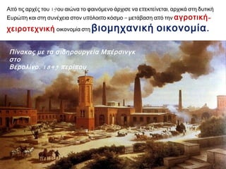 Από τις αρχές του 19ου αιώνα το φαινόμενο άρχισε να επεκτείνεται, αρχικά στη δυτική 
Ευρώπη και στη συνέχεια στον υπόλοιπο κόσμο = μετάβαση από την αγροτική- 
χειροτεχνική οικονομία στη βιομηχανική οικονομία. 
Πίνακας με τα σιδηρουργεία Μπ έρσινγκ στο Βερολίνο. 1845 π ερίπ ου 
 