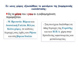  Σε ποιες χώρες εξαπλώθηκε το φαινόμενο της 
βιομηχανικής επανάστασης; 
Ως τα μέσα του 19ου αι. η εκβιομηχάνιση περιοριζόταν: 
- Μ. Βρετανία, Βόρεια και 
Ανατολική Γαλλία, Βέλγιο, 
Κάτω χώρες, σε κάποιες 
περιοχές στις όχθες του Ρήνου 
και στη βόρεια Ιταλία. 
- Στη συνέχεια διαδόθηκε σε 
νέες περιοχές της Ευρώπης και 
των Η.Π.Α. χάρη στην πρόοδο 
της υφαντουργίας και 
μεταλλουργίας. 
 
