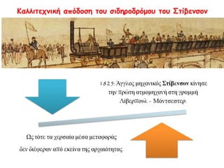 ► Καλλιτεχνική απόδοση του σιδηροδρόμου του Στίβενσον 
1825: Άγγλος μηχανικός Στίβενσον κίνησε 
την πρώτη ατμομηχανή στη γραμμή 
Λίβερπουλ – Μάντσεστερ. 
Ως τότε τα χερσαία μέσα μεταφοράς 
δεν διέφεραν από εκείνα της αρχαιότητας. 
 