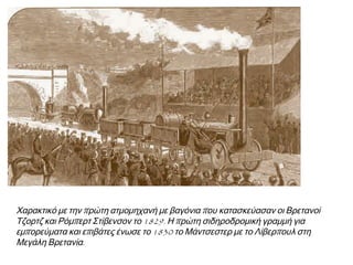 ▲ Χαρακτικό με την π ρώτη ατμομηχανή με βαγόνια π ου κατασκεύασαν οι 
Βρετανοί Τζορτζ και Ρόμπ ερτ Στίβενσον το 1829. Η π ρώτη σιδηροδρομική 
γραμμή για εμπ ορεύματα και επ ιβάτες ένωσε το 1830 το Μάντσεστερ με το 
Λίβερπ ουλ στη Μεγάλη Βρετανία. 
 