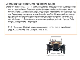 Οι απαρχές της διαμόρφωσης της μαζικής αγοράς 
[Κατά την περίοδο 1875-1914] με την αύξηση του πληθυσμού, του 
εξαστισμού και των πραγματικών εισοδημάτων, η μαζική 
αγορά, που ίσαμε τότε περιοριζόταν λίγο-πολύ στα [...] βασικά 
είδη επιβίωσης, άρχισε να επιβάλλει την κυριαρχία της στις 
βιομηχανίες παραγωγής καταναλωτικών αγαθών. 
Μακροπρόθεσμα αυτή η εξέλιξη ήταν πιο σημαντική από την 
αξιοσημείωτη αύξηση στην κατανάλωση των πλούσιων [...]. 
Επανάσταση στην αυτοκινητοβιομηχανία δεν έφερε η Ρολς Ρόις 
αλλά το μοντέλο Τ της Φορντ. 
E.J. Hobsbawm, Η εποχή των αυτοκρατοριών, 1875-1914, α‘ 
ανατύπωση, μτφρ. Κ. Σκλαβενίτη, ΜΙΕΤ, Αθήνα 2002, σ. 90. 
 