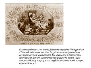 ▲ Γελοιογραφία του1848 απ ό το βρετανικό π εριοδικό Παντς με τίτλο: « Τίπ οτα δεν είναι σαν 
το σπ ίτι». Στη μέση μια αστική οικογένεια, ευχαριστημένη και χαμογελαστή. Στο κέντρο της ο 
π ατέρας π ου ξεκουράζεται, δίπ λα η γυναίκα του και τριγύρω τα π αιδιά. Γύρω τους ο 
υπ όλοιπ ος κόσμος, όπ ου συμβαίνουν όλα τα κακά: π όλεμοι, επ αναστάσεις κ. ά. 
 